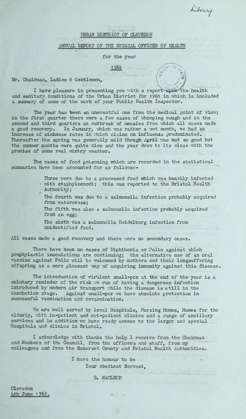 URBAN DISTRICT OF GLEVEDON ANNU.^ REPORT OF THE MEDICAL OFFICER OF HEALTH for the year Mr, Chairman, Ladies & Gentlemen, I have pleasure in presenting you with a and sanitary conditions of the Urban District for l96i in which is included a summary of some of the work of your Public Health Inspector, The year has been an uneventful one from the medical point of view; in the first quarter there were a few cases of whooping cough and in the second and third quarters an outbrealc of measles from v/hich all cases made a good recovery. In January, which was rather a wet month, we had an increase of sickness rates in which claims on influenza predominated,. Thereafter the spring was generally mild though April was not so good but the summer months were quite nice and the year drew to its close with the promise of some real ■'jvintry weather. The cases of food poisoning which are recorded in the statistical summaries have been accounted for as follows;- Three were due to a processed food which Y;as heavily infected • with staphylococci; this v/as reported to the'Bristol Health Authority; The fourth was due to a sa;lmonella infection probably aicquired from watercress; The fifth was also a salmonella infection probably acquired ■ from an egg; The sixth was a salmonella Heidelberg infection from unidentified food. All cases made a good recovery and there were no secondary cases. There have been no cases of Diphtheria or Polio against ■'^hich prophylactic inoculations are continuing; the; alternative use of an oral vaccine against Polio will be welcomed by mothers and their longsuffering offspring as a more pleasant way of acquiring immunity against, this disease. The introduction of virulent small-pox at the end of the year is a salutary reminder of the risk we run of having a dangerous infection introduced by modern air transport while the disease is still in the incubation stage. Against small-pox we have absolute protection in successful vaccination ahd revaccination, ?e are well served by local Hospitals, Nursing Homes, Homes for the elderly, with in-patient and out-patient clinics and a range of ancillary services and in addition we have ready access to the larger , and special ; Hospitals and clinics in Bristol, I acknowledge with thanks the help I receive from the Chairman and Members of the Council, from the officers and staff, from my colleagues and from the Somerset County and Bristol Health Authorities. I bave the honour to be :: Your obedient Servant, G. MACLEOD Clevedon