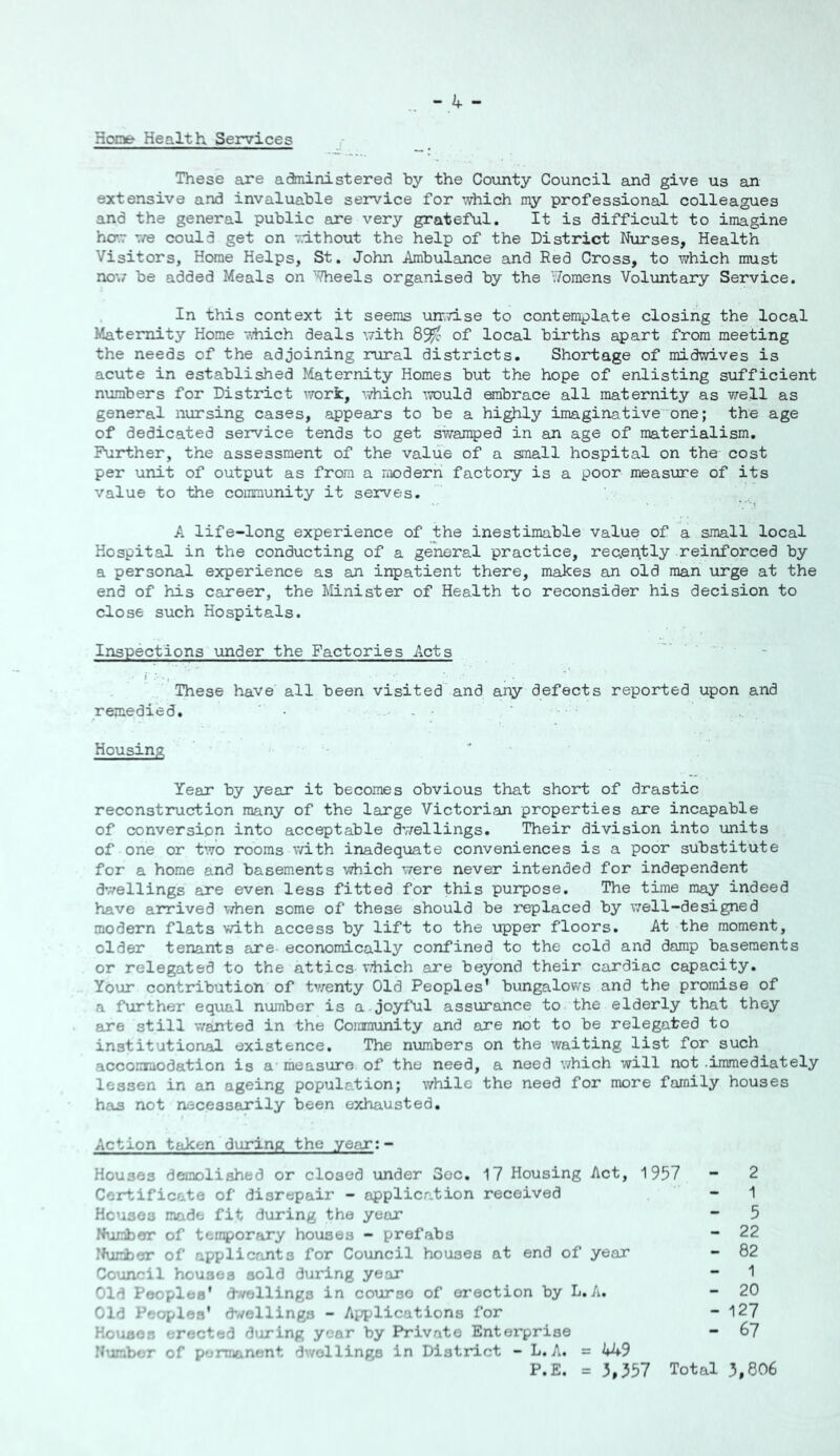 Hope Health Services These axe administered by the County Council and give us an extensive and invaluable service for which my professional colleagues and the general public are very grateful. It is difficult to imagine ho'.T -vre could get on v.dthout the help of the District Nurses, Health Visitors, Home Helps, St. John Ambulance and Red Cross, to which must no;/ be added Meals on ''Theels organised by the Womens Voluntary Service. In this context it seems unr.rLse to contemplate closing the local Maternity Home v.hich deals with of local births apart from meeting the needs of the adjoining rural districts. Shortage of midwives is acute in established Maternity Homes but the hope of enlisting sufficient numbers for District worfc, which iTOuld embrace all maternity as well as general nursing cases, appears to be a highly imaginative'one; the age of dedicated service tends to get swamped in an age of materialism. Further, the assessment of the value of a small hospital on the cost per unit of output as from a modern factory is a poor measure of its value to the community it serves. A life-long experience of the inestimable value of a small local Hospital in the conducting of a general practice, reoently reinforced by a personal experience as an inpatient there, makes an old man urge at the end of his career, the Minister of Health to reconsider his decision to close such Hospitals. Inspections under the Factories Acts These have all been visited and any defects reported upon and remedied, - - ’ Housing Year by year it becomes obvious that short of drastic reconstruction many of the large Victorian properties are incapable of conversion into acceptable dv/ellings. Their division into \inits of one or two rooms with inadequate conveniences is a poor substitute for a home and basements which were never intended for independent dwellings are even less fitted for this purpose. The time may indeed have arrived when some of these should be replaced by well-designed modern flats with access by lift to the upper floors. At the moment, older tenants are economically confined to the cold and damp basements or relegated to the attics utiich are beyond their cardiac capacity. Your contribution of tv/enty Old Peoples’ bungalows and the promise of a further equal number is a joyful assurance to the elderly that they are still wanted in the Community and are not to be relegated to institutional existence. The numbers on the waiting list for such accommodation is a measure of the need, a need which will not immediately lessen in an ageing population; while the need for more family houses has not necessarily been exhausted. Action taken during the year: - Houses demolished or closed \inder Sec, 17 Housing Act, 1957 - 2 Certificate of disrepair - application received - 1 Houses made fit during the year - 5 Number of temporary houses - prefabs - 22 Clumber of applicants for Council houses at end of year - 82 Council houses sold during year - 1 Old Peoples* d-vellings in course of erection by L. A. - 20 Old Peoples’ d*//ellings - Applications for - 127 Houses erected during year by Private Enterprise - 67 Ibjmbor of permanent dwellings in District - L. A. = 449 P.E. = 3,557 Total 3,806