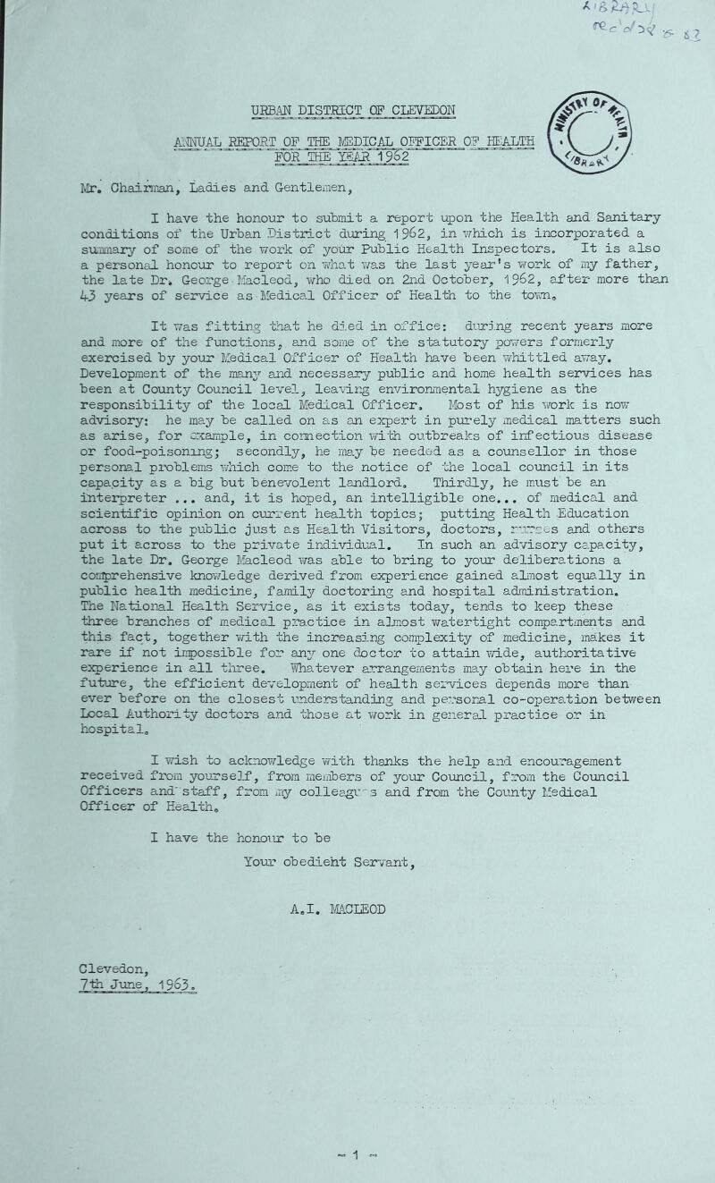 URBM DISTRICT OP CLEVEDON j\;«AL REPORT OP IHE I/EDICAL OIPICER OP HEALTH POR THE YEilR ^^62 Mr. OhairaBn, Ladies and Gentlemen^ I have the honour to submit a report upon the Health and Sanitary conditions of the Urban Distinct during ^^62, in v/hich is incorporated a sUiiiiiary of some of the work of your Public Health Inspectors. It is also a personal hono’ur to report on 'vvhat was the last year's work of my father^ the late Dr. George■ liacleod, who died on 2nd October, ^^62, after more th^ 43 years of service as Medical Officer of Health to the tovm. It was fitting that he died in office: diring recent years more and more of the functions, and some of the statutory powers formerly exercised by your Medical Officer of Health have been whittled away. Development of the nrxny and necessany public and home health services has been at County Council level, lea\nr^ environmental hygiene as the responsibility of the local Medical Officer. Most of his work is now advisory; he may be called on as an expert in purely medical matters such as arise, for example, in connection with outbreaks of infectious disease or food-poisoning; secondly, he imy be needed as a counsellor in those personal problems which come to the notice of the local council in its capacity as a big but benevolent landlord. Thirdly, he must be an interpreter ... and, it is hoped, an intelligible one... of medical and scientific opinion on current health topics; putting Health Education across to the public just as Health Visitors, doctors, rurses and others put it across to the private individual. In such an advisory capacity, the late Dr. George Macleod was able to bring to your deliberations a con^rehensive knowledge derived from experience gained aL^st equally in public health medicine, family doctoring and hospital administration. The National Health Service, as it exists today, tends to keep these three branches of imedical practice in almost watertight compartments and this fact, together vmth the increasing complexity of medicine, makes it rare if not iripossible for an3r one doctor to attain Y/ide, authoritative experience in all three. YiThatever arrangements imy obtain here in the future, the efficient development of health services depends more than ever before on the closest understanding and persor^al co-operation between Local Authority doctors and those at Y/ork in general practice or in hospital. I wish to acknoYrledge Virith thanks the help and encouragement received from yourself, from members of your Council, from the Couacil Officers and'staff, from my colleagi'3 and from the County Medical Officer of Health, I have the honoTir to be Your obedient Servant, A.I. IvLlCLEOD Clevedon, 7th June, 1963.