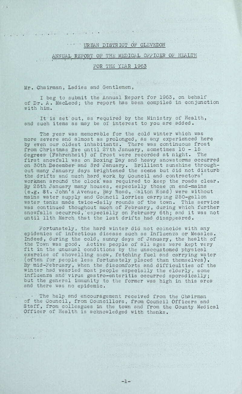 URBAN DISTRICT OF CLEVEDOW ANNUAL REPORT OF THE MEDICAL ORR'ICER OF HEALTH FOR THE YEAR 1963 Mr. Chairman, Ladies and Gentlemen, I beg to submit the Annual Report for 1963, on behalf of Dr. A. MacLeod; the report has been compiled in conjunction with him. It is set'out, as required by the Ministry of Health, . and such items as may be of in1;;erest to you are added. The year was memorable for the cold winter which was more severe and almost as prolonged, as any experienced here by even our oldest inhabitants. There was continuous frost from Christmas Eve until 27th January, sometimes 10-15 degrees- (Fahrenheit) of frost were recorded at night. The first snowfall was on Boxing Lay and heavy snowstorms occurred on 30th December-and 3rd January. Brilliant sunshine through- out many January days brightened the scene but did not disturb the drifts and much Bal’d work by Council and contractors’ workmen around the clock was required to keep the roads clear. By 25th January many houses, especially those.on end-mains (e.g. St. John' s Avenue, Bay Road^j;; Jaltbn Road) were without m.ains water supply and Council lorries carrying 250-gallon water tanks made.twice-daily rounds of the town. This service was continued thoughout much of February, during which further snowfalls occurred,‘especially on February 6th; and it was not until 11th March that the last drifts had disap.peared. Fortunately, the hard winter did not coincide with any epidemics of infectious disease such as Influenza or Measles, Indeed, during the cold, sunny days of January, the health of the Town was good. Active people of all ages were kept very fit in the unusual conditions by the unaccustomed physical exercise of shovelling snow, fetching fuel and carrying water- (often for people less fortunately placed than themselves). By-mid-February, when the, dis comforts and difficulties of the winter had wearied most people especially the elderly, some influenza and'virus gastro-enteritis occurred sporadically; but the general immunity to the former was high in this area and there was no epidemic. The help and encouragement received from the Chairman of the Council, from Councillors, from Council Officers and Staff, from colleagues in the town and from the County Medical Officer of Health is acknowledged with thanks. -1-
