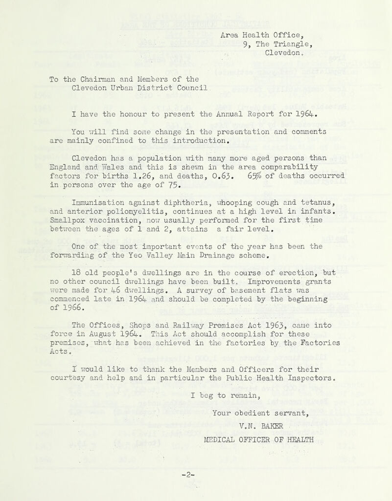 Area Health Office, 9, The Triangle Clevedon. To the Chairman and Members of the Clevedon Urban District Council I have the honour to present the Annual Report for I96A. You v/ill find some change in the presentation and comments are mainly confined to this introduction. Clevedon has a population v/ith many more aged persons than England and Wales and this is shevm in the area comparability factors for births 1.26, and deaths, O.63. 65^ of deaths occurred in persons over the age of 75. Immunisation against diphtheria, vdiooping cough and tetanus, and anterior poliomyelitis, continues at a high level in infants. Smallpox vaccination, now usually performed for the first time between the ages of 1 and 2, attains a fair level. One of the most important events of the year has been the forwarding of the Yeo Valley Main Drainage scheme. 18 old people’s dwellings are in the course of erection, but no other council dwellings have been built. Improvements grants were made for A6 dv/ellings. A survey of basement flats was commenced late in I96A and should be completed by the beginning of 1966. The Offices, Shops and Railway Premises Act 1963, came into force in August I96A. This Act should accomplish for these premises, what has been achieved in the factories by the Factories Acts, I would like to thank the Members and Officers for their courtesy and help and in particular the Public Health Inspectors. I beg to remain, Your obedient servant, V.N. BAKER . MEDICAL OFFICER OF HEALTH -2-