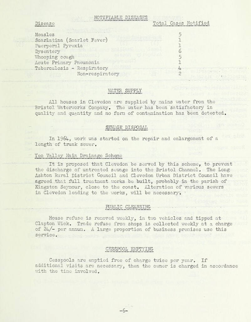 MOTIglABLE DISEASES Disease Total Cases Notified Measles Scarlatina (Scarlet Fever) Puerperal Fyrexia DA’-sentery Y?hooping cough Acute Primary Pneumonia Tuberculosis - Respiratory Non-respiratory 5 1 1 6 5 1 4 2 WATER SUPPLY All houses in Clevedon are supplied by mains water from the Bristol Water>7orks' Company, The v;ater has been 'satisfactory in quality and quantity and no form of contamination has been detected. SEWAGE DISPOSAL In 1964s work was stax’ted on the repair and enlargement of a length of trunk s'ewer. Yeo Valley Main Drainage Scheme It is proposed that Clevedon be served by this scheme, to prevent the discharge of untreated sewage into the Bristol Channel, The Long. Ashton Rural District Council and Clevedon Urban District Council have agreed that full treatment works be built, probably An the parish of Kingston SeAnnour, close to the coast, /LLteration of various sewers in Clevedon leading to the works, will be necessary, ■ PUBLIC CLEAT-ISING- House refuse is removed weelcLy, in two vehicles and tipped at Clapton Wick. Trade refuse from shops is collected vreekly at a charge of 24/- per annum. A large proportion of business premises use this service. . , CESSPOOL EBIPTYINCt Cesspools are emptied free of charge tvace per year. If additional visits are necessary, then the owner is charged in accordance with the time involved.