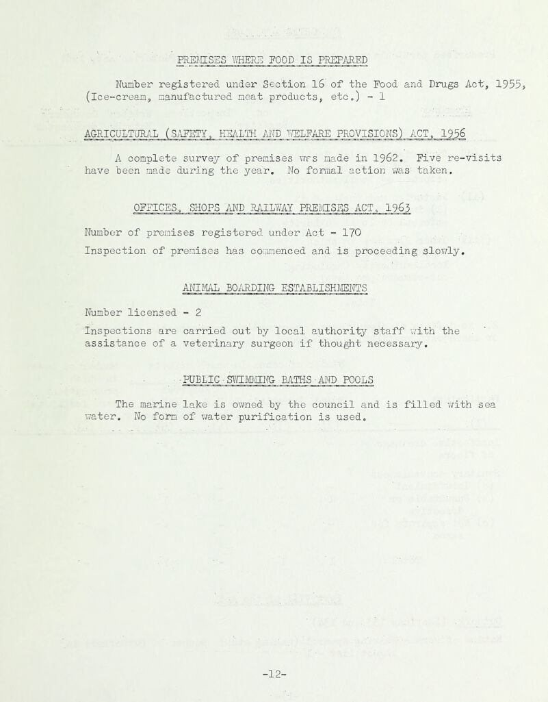 PREMISES VfflERE FOOD IS PREPARED Number registered under Section l6 of the Food and Drugs Act', 1955? (ice-cream, manufactured meat products, etc,) - 1 A&RICULTUR/.L (SAFETY, HEALTH AND mPARE PROVISIONS) ACT, 1956 A complete survey of premises v/rs made in 1962. Five re-visits have been made during the year. No formal action was taken. OFFICES, SHOPS AND EAIEWAY, PREIVIISES Number of premises registered under Act - 170 Inspection of premises has coimmenced and is proceeding slowly. AKLllAL BOiUDINO ESTABLISHMTS Number licensed - 2 Inspections are carried out by local authority staff with the assistance of a veterinary surgeon if thought necessary. ■ pubdig ■ svn:MiigN& baths-and pools The marine lake is owned by the council and is filled -with sea water. No form of water purification is used. -12-