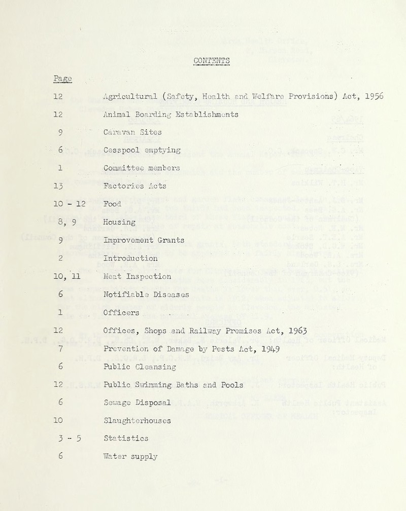 CONTENTS Page 12 •Agricultural (Safety, Health and Welfare Provisions) Act, 1956 12 Animal Boarding Establishments q Caravan Sites 6 Cesspool emptying 1 Committee members 13 Factories Acts 10 - 12 Food 8, 9 Housing 9 Improvement Grants 2 Introduction 10, 11 Meat Inspection 6 Notifiable Diseases 1 Officers ... 12 Offices, Shops-and .Railway Premises Act, 1963 7 Prevention of Damage by Pests Act, 1949 6 Public Cleansing 12 Public Swimming Baths and Pools 6 Sev/age Disposal 10 Slaught erhous es 3-5 Statistics 6 Water supply