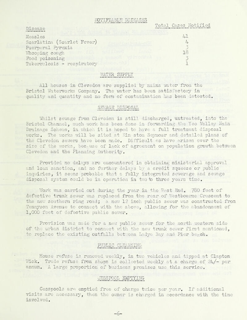 Total Cases Notified NOTIFIABLE DISEASES Disease Measles 41 Scarlatina (Scarlet Fever) 4 Puerperal Pyrexia 3 Tirhooping cough 18 Food poisoning 3 Tuberculosis - respiratory* 1 WATER SUPPLY All houses in Clevedon are supplied by mains water from the Bristol Waterworks Company. The water has been satisfactory in quality and quantity and no form of contamination has been detected. SEWAGE DISPOSAL Whilst sewage from Clevedon is still discharged, untreated, into the- Bristol Channel, much work has been done in forwarding the Yeo Valley Main Drainage Scheme, in which it is hoped to have a full treatment disposal works. The works will be sited at Kin ston Seymour and detailed pleuis of the Clevedon sewers have been made. Difficulties have arisen over the size of the works, because of lack of agreement on population growth between Clevedon and the Planning Authority. Provided no delays are encountered in obtaining ministerial approval and loan sanction, and no further delays by a credit squeeze or public inquiries, it seems probable that a fully integrated sewerage, and sewage disposal system could be .in operation in two to three years time. Work was carried out during the year in the West End. 780 feet of defective trunk sewer 'was replaced from the rear, of Westboume Crescent to the new southern ring road; a new 12 inch public sewer was constructed from Tennyson Avenue to connect with the above, all awing for the abandonment of 1,000 feet of defective public sewer. Provision was made for a new public sewer for the north western side of the urban district to connect with the new trunk sewer first mentioned, to replace the existing outfalls Between Ladye Bay and Pier beach. PUBLIC CLEANSING House refuse is removed weekly, in two vehicles and tipped at Clapton 77ick. Trade refuse from shops is collected weekly at a charge of 24/“ per annum. A large proportion of business premises use.this service. CESSPOOL EMPTYING Cesspools are emptied free of charge twice per year. If additional visits are necessary, then the owner is charged in accordance with the time involved. -b-