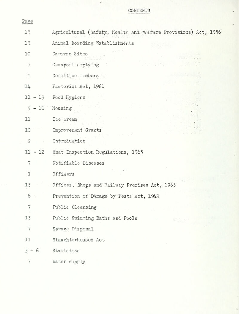 CONTENTS Page 13 13 10 7 1 14 11 - 13 9-10 11 10 2 11 - 12 7 1 13 8 7 13 7 11 3-6 7 Agricultural (Safety, Health and Welfare Provisions) Act, 1956 Animal Boarding Establishments Caravan Sites Cesspool emptying Committee members Factories Act, 1961 Food Hygiene Housing Ice cream Improvement Grants Introduction Meat Inspection Regulations, 1963 Notifiable Diseases Officers Offices, Shops and Railway Premises Act, 1963 Prevention of Damage by Pests Act, 1949 Public Cleansing Public Swimming Baths and Pools Sewage Disposal Slaughterhouses Act Statistics Water supply