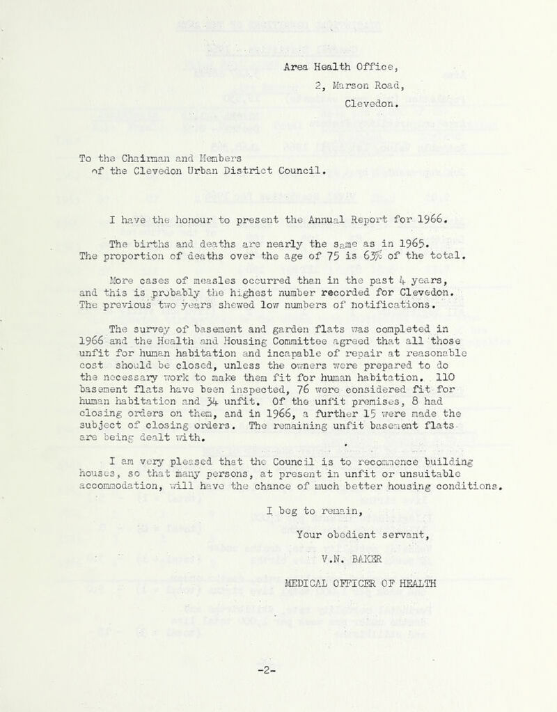 Area Health Office 2, Marson Road, Clevedon. To the Chairman and Members of the Clevedon Urban District Council. I have the honour to present the Annual Report for 1966. The births and deaths are nearly the Same as in 1965. The proportion of deaths over the age of 75 is 63% of the total. More cases of measles occurred than in the past A years, and this is .probably the highest number recorded for Clevedon. The previoustwo years shewed low numbers of notifications. The survey of basement and garden flats was completed in 1966 and the Health and Housing Committee agreed that all those unfit for human habitation and incapable of repair at reasonable cost should be closed, unless the owners were prepared to do the necessary work to make them fit for human habitation, . 110 basement flats have been inspected, 76 were-considered fit•for human habitation and 34 unfit. Of the unfit premises, 8 had closing orders on them, and in 1966, a further 15 were made the subject of closing orders. The remaining unfit basement flats- are being dealt with. I am very pleased that the Council is to recommence building houses, so that many persons, at present in unfit or unsuitable accommodation, will have the chance of much better housing conditions. I beg to remain. Your obedient servant, : : V.N. BAKER MEDICAL OFFICER OF HEALTH -2-