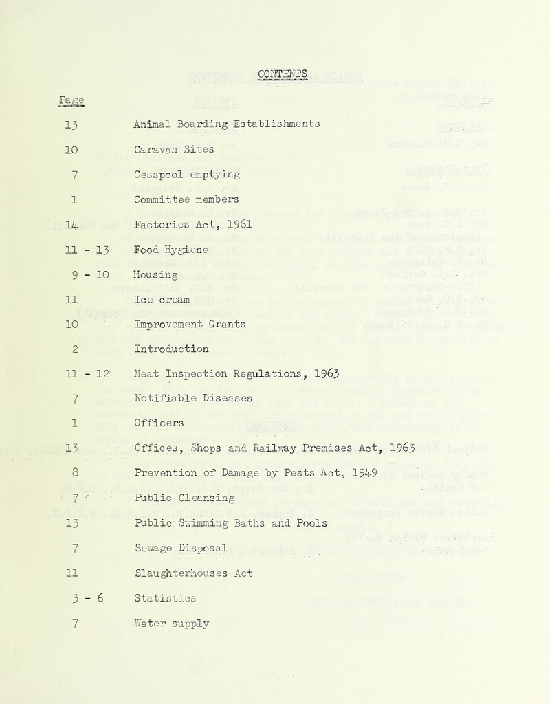 CONTENTS Page 13 10 7 1 14 11 - 13 9-10 11 10 2 11 - 12 7 1 13 8 7 13 7 Animal Boarding Establishments Caravan Sites Cesspool'emptying Committee members Factories Act, 1961 Food Hygiene Housing Ice cream Improvement G-rants Introduction Meat Inspection Regulations, 1963 Notifiable Diseases Officers Offices, Shops and Railway Premises Act, 1963 Prevention of Damage by Pests Act., 1949 Public Cleansing Public SxTimming Baths and Pools Sewage Disposal Slaughterhouses Act Statistics 7 Water supply