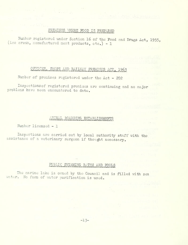 FREI.JS5S '.HERE POOD IS PREPAFF.D Number registered under Section 16 of the Food and Drugs Act, 1955, (ice cream, manufactured meat products, etc.) - 1 OFFICES, SHOPS AND RAILWAY PREMISES ACT. 1965 Number of premises registered under the Act - 202 Inspections of registered premises are continuing and no major problems have been encountered to date. -NiMAL BOARDING ESTABLISHMENTS Number licensed - 1 Inspections are carried out by local authority staff with the assistance of a veterinary surgeon if thought necessary. PUBLIC Sv/IMMING BATHS AND POOLS The marine lake is owned by the Council and is filled with sea water. No fora of water purification is used. -13-