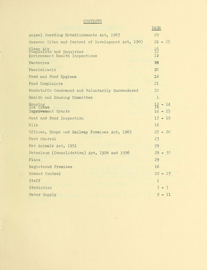 CONTENTS Animal Boarding Establishments Act, 1965 Caravan Sites and Control of Development Act, I96O Borap?aints and Enquiries Environment Health Inspections Factories Fascioliasis Food and Food Hygiene Food Complaints Foodstuffs Condemned and Voluntarily Surrendered Health and Housing Committee Housing Ice Cream Improvement Grants Meat and Food Inspection Milk Offices, Shops and Railway Premises Act, I963 Pest Control Pet Animals Act, 1951 Petroleum (Consolidation) Act, 1928 and 1956 Plans Registered Premises Rodent Control Staff Statistics Water Supply PAGE 29 24 - 25 12 28 20 16 21 22 1 14 - 15 17 - 19 16 27 - 28 25 29 29 - 50 29 16 22 - 25 1 5 - 7 9 - 11
