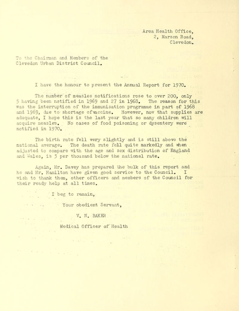 Area Health Office, 2, Marson Road, Clevedon, To the Chairman and Members of the Clevedon Urban District Council, I have the honour to present the Annual Report for 1970, The number of measles notifications rose to over 200, only 5 having been notified in 19^9 and 27 in 1968, The reason for this vras the interruption of the immunisation programme in part of I968 and 1969, dae to - shortage of vaccine, Hov/ever, now that supplies are adequate, I hope this is the last year that so many children will acquire measles. No cases of food poisoning or dysentery were notified in 1970, The birth rate fell very slightly and is still above the national average. The death rate fell quite markedly and when adjusted to compare vrith the age and sex distribution of England and wales, is 3 per thousand below the national rate. Again, Mr, Davey has prepared the bulk of this report and he and Mr. Hamilton have given good service to the Council, I '.vish to thank than, other officers and members of the Council for their ready help at all times, I beg to remain, ■ • • . Your obedient Servant, V. N. BAKER Medical Officer of'Health