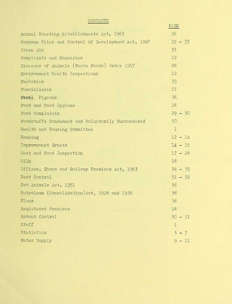 CONTENTS PAGE Animal Boarding Establishments Act, 1963 36 Cara,van Sites and Control of Development Act, i960 32 - 33 Clean Air 33 Complaints and Enquiries 12 Diseases of AnimsJs (Waste Poods) Order 1957 28 Environment Health Inspections 12 Factories 35 Pascioliasis 27 Feral Pigeons 36 Food and Food Hygiene I6 Pood Complaints 29 - 30 Foodstuffs Condemned and Voluntarily Surrendered 30 Health and Housing Committee 1 Housing 12 - I4 Improvement Grants 14-15 Heat and Pood Inspection 17 - 26 liilk 16 Offices, Shops and Railway Premises Act, 1963 34 - 35 Pest Control 31 - 32 Pet Animals Act, 1951 36 Petroleum (Consolidation)Act, 1928 and 1936 36 Plans 36 Registered Premises I6 Rodent Control 30 - 31 Staff 1 Statistics 3-7 Water Supply 9-11