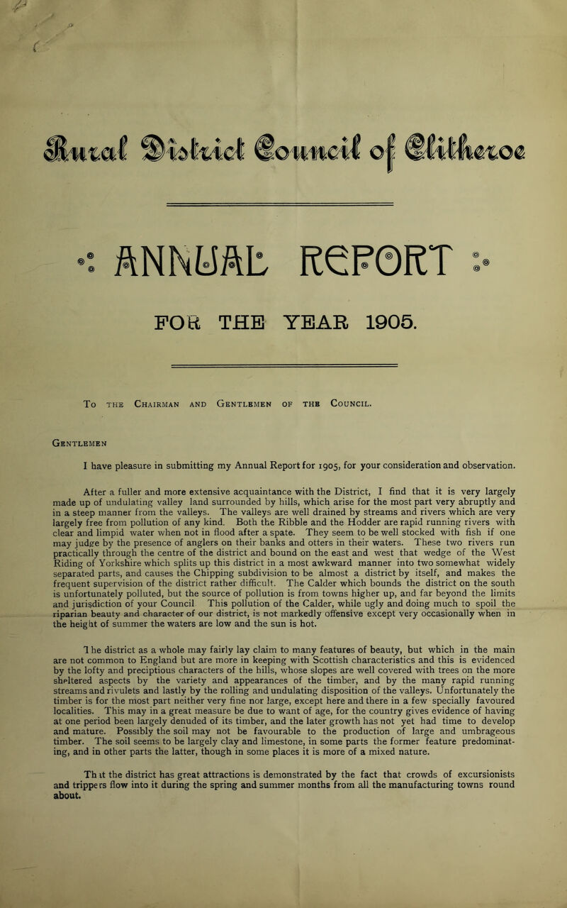 ANNUAL KeP0RT FOR THE YEAR 1905. To the Chairman and Gentlemen of the Council. Gentlemen I have pleasure in submitting my Annual Report for 1905, for your consideration and observation. After a fuller and more extensive acquaintance with the District, I find that it is very largely made up of undulating valley land surrounded by hills, which arise for the most part very abruptly and in a steep manner from the valleys. The valleys are well drained by streams and rivers which are very largely free from pollution of any kind. Both the Ribble and the Hodder are rapid running rivers with clear and limpid water when not in flood after a spate. They seem to be well stocked with fish if one may judgre by the presence of anglers on their banks and otters in their waters. These two rivers run practically through the centre of the district and bound on the east and west that wedge of the West Riding of Yorkshire which splits up this district in a most awkward manner into two somewhat widely separated parts, and causes the Chipping subdivision to be almost a district by itself, and makes the frequent supervision of the district rather difficult. The Calder which bounds the district on the south is unfortunately polluted, but the source of pollution is from towns higher up, and far beyond the limits and jurisdiction of your Council. This pollution of the Calder, while ugly and doing much to spoil the riparian beauty and character of our district, is not markedly offensive except very occasionally when in the height of summer the waters are low and the sun is hot. The district as a whole may fairly lay claim to many features of beauty, but which in the main are not common to England but are more in keeping with Scottish characteristics and this is evidenced by the lofty and preciptious characters of the hills, whose slopes are well covered with trees on the more sheltered aspects by the variety and appearances of the timber, and by the many rapid running streams and rivulets and lastly by the rolling and undulating disposition of the valleys. Unfortunately the timber is for the most part neither very fine nor large, except here and there in a few specially favoured localities. This may in a great measure be due to want of age, for the country gives evidence of having at one period been largely denuded of its timber, and the later growth has not yet had time to develop and mature. Possibly the soil may not be favourable to the production of large and umbrageous timber. The soil seems to be largely clay and limestone, in some parts the former feature predominat- ing, and in other parts the latter, though in some places it is more of a mixed nature. Th it the district has great attractions is demonstrated by the fact that crowds of excursionists and trippe rs flow into it during the spring and summer months from all the manufacturing towns round about.