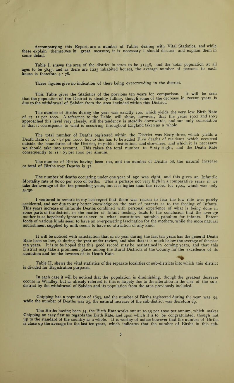 Accompanying this Report, are a number of Tables dealing with Vital Statistics, and while these explain themselves in great measure, it is necessary I should discuss and explain them in some detail. Table I. shews the area of the district in acres to be 31338, and the total population at all ages to be 5845, and as there are 1225 inhabited houses, the average number of persons to each house is therefore 4 • 78. These figures give no indication of there being overcrowding in the district. This Table gives the Statistics of the previous ten years for comparison. It will be seen that the population of the District is steadily falling, though some of the decrease in recent years is due to the withdrawal of Sabden from the area included within this District. The number of Births during the year was exactly 100, which yields the very low Birth Rate of 17*11 per 1000. A reference to the Table will show, however, that the years 1902 and 1903 approached this level very closely, still the tendency is steadily downwards, and our only consolation is that it corresponds to what is occurring throughout England taken as a whole. The total number of Deaths registered within the District was Sixty-three, which yields a Death Rate of 10 • 78 per 1000, but to this has to be added Five deaths of residents which occurred outside the boundaries of the District, in public Institutions and elsewhere, and which it is necessary we should take into account. This raises the total number to Sixty-Eight, and the Death Rate consequently to 11 • 63 per 1000 per annum. The number of Births having been 100, and the number of Deaths 68, the natural increase or total of Births over Deaths is 32. The number of deaths occurring under one year of age was eight, and this gives an Infantile Mortality rate of 8o-oo per 1000 of births. This is perhaps not very high in a comparative sense if we take the average of the ten preceding years, but it is higher than the record for 1904, which was only 54-30- I ventured to remark in my last report that there was reason to fear the low rate was purely accidental, and not due to any better knowledge on the part of parents as to the feeding of Infants. This years increase of Infantile Deaths combined with personal experience of what is being done in some parts of the district, in the matter of Infant feeding, leads to the conclusion that the average mother is as hopelessly ignorant as ever to what constitutes suitable pabulum for infants. Patent foods of various kinds seem to have an overpowering fascination for the mothers, while the more natural nourishment supplied by milk seems to have no attraction of any kind. It will be noticed with satisfaction that in no year during the last ten years has the general Death Rate been so low, as during the year under review, and also that it is much below the average of the past ten years. It is to be hoped that this good record may be maintained in coming years, and that this District may take a prominent place among the Rural Districts of the County for the excellence of its sanitation and for the lowness of its Death Rate. Table II, shews the vital statistics of the separate localities or sub-districts into which this district is divided for Registration purposes. In each case it will be noticed that the population is diminishing, though the greatest decrease occurs in Whalley, but as already referred to this is largely due to the alteration in the size of the sub- district by the withdrawal of Sabden and its population from the area previously included. Chipping has a population of 2653, and the number of Births registered during the year was 54, while the number of Deaths was 25, the natural increase of the sub-district was therefore 29. The Births having been 54, the Birth Rate works out at 20 35 per 1000 per annum, which makes Chipping an easy first as regards the Birth Rate, and upon which it is to be congratulated, though not up to the standard of the country as a whole. It is worthy of notice however that the number of Births is close up the average for the last ten years, which indicates that the number of Births in this sub- 5