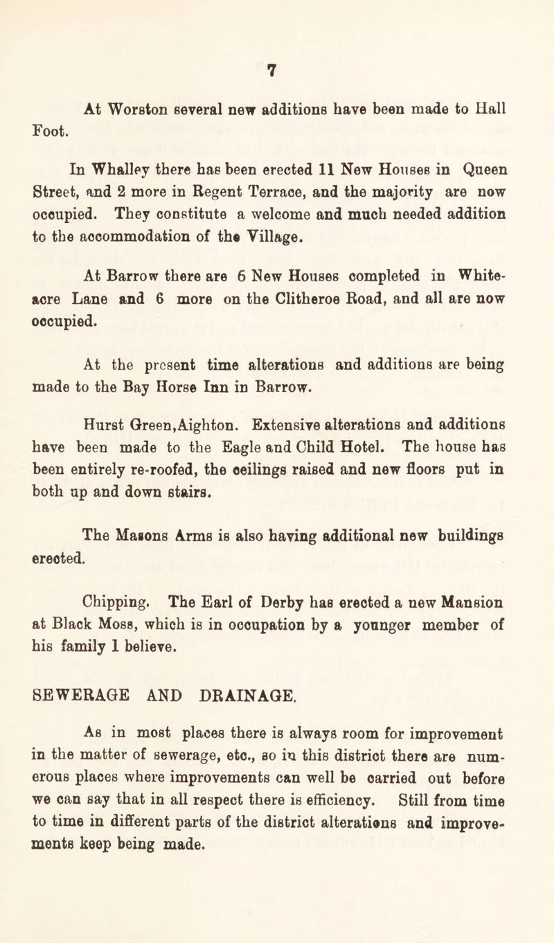 At Worston several new additions have been made to Hall Foot. In Whalley there has been erected 11 New Houses in Queen Street, and 2 more in Regent Terrace, and the majority are now occupied. They constitute a welcome and much needed addition to the accommodation of the Village. At Barrow there are 6 New Houses completed in White- acre Lane and 6 more on the Clitheroe Road, and all are now occupied. At the present time alterations and additions are being made to the Bay Horse Inn in Barrow. Hurst Green,Aighton. Extensive alterations and additions have been made to the Eagle and Child Hotel. The house has been entirely re-roofed, the ceilings raised and new floors put in both up and down stairs. The Masons Arms is also having additional new buildings erected. Chipping, The Earl of Derby has erected a new Mansion at Black Moss, which is in occupation by a younger member of his family 1 believe. SEWERAGE AND DRAINAGE. As in most places there is always room for improvement in the matter of sewerage, etc., so in this district there are num- erous places where improvements can well be carried out before we can say that in all respect there is efficiency. Still from time to time in different parts of the district alterations and improve- ments keep being made.