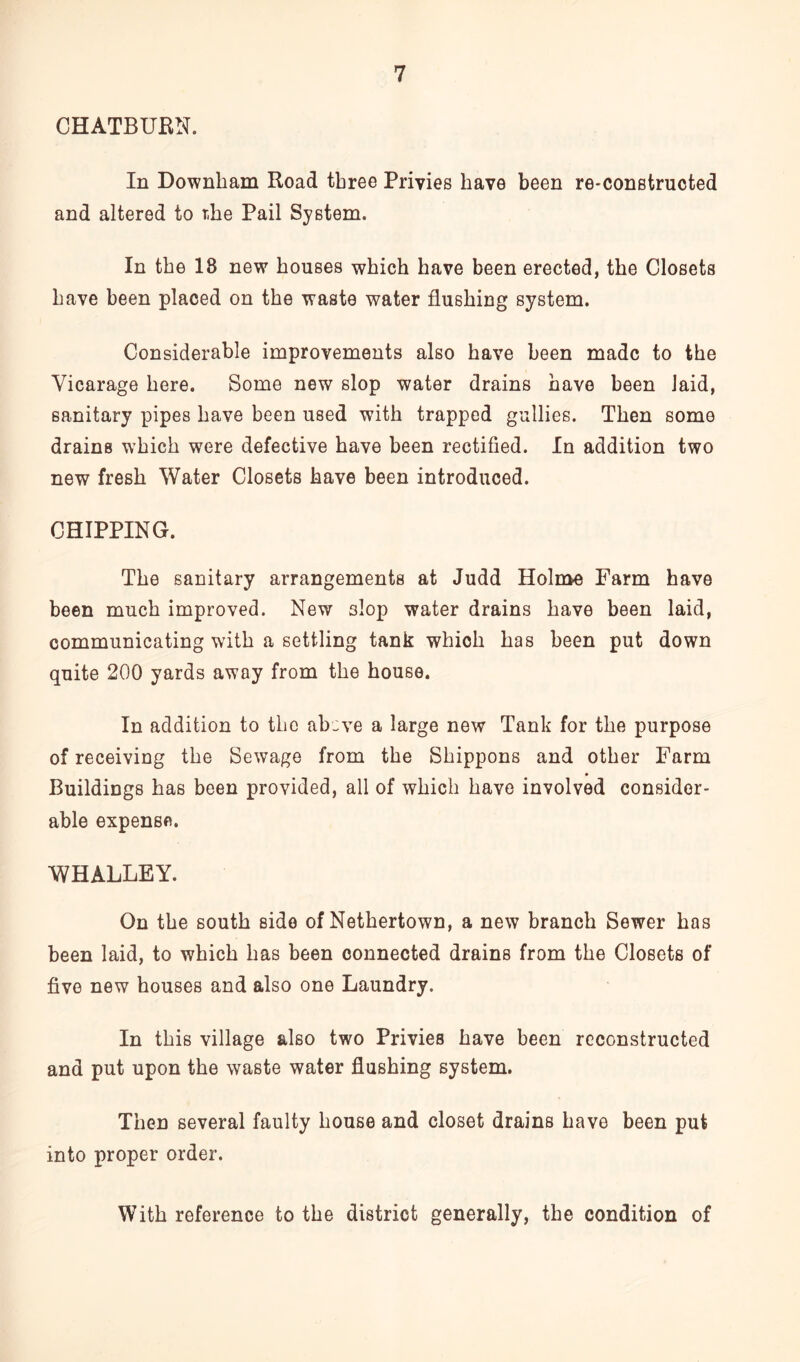 CHATBURN. In Downbam Road three Privies have been re-constructed and altered to r.he Pail System. In the 18 new houses which have been erected, the Closets have been placed on the waste water flushing system. Considerable improvements also have been made to the Vicarage here. Some new slop water drains have been laid, sanitary pipes have been used with trapped gullies. Then some drains which were defective have been rectified. In addition two new fresh Water Closets have been introduced. CHIPPING. The sanitary arrangements at Judd Holme Farm have been much improved. New 3lop water drains have been laid, communicating with a settling tank which has been put down quite 200 yards away from the house. In addition to the ab:ve a large new Tank for the purpose of receiving the Sewage from the Shippons and other Farm Buildings has been provided, all of which have involved consider- able expense. WHALLEY. On the south side of Nethertown, a new branch Sewer has been laid, to which has been connected drains from the Closets of five new houses and also one Laundry. In this village also two Privies have been reconstructed and put upon the waste water flushing system. Then several faulty house and closet drains have been put into proper order. With reference to the district generally, the condition of