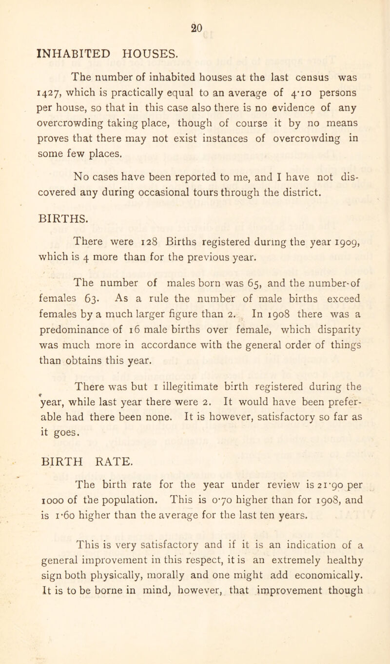 INHABITED HOUSES. The number of inhabited houses at the last census was 1427, which is practically equal to an average of 4*10 persons per house, so that in this case also there is no evidence of any overcrowding taking place, though of course it by no means proves that there may not exist instances of overcrowding in some few places. No cases have been reported to me, and I have not dis- covered any during occasional tours through the district. BIRTHS. There were 128 Births registered during the year 1909, which is 4 more than for the previous year. The number of males born was 65, and the number-of females 63. As a rule the number of male births exceed females by a much larger figure than 2. In 1908 there was a predominance of 16 male births over female, which disparity was much more in accordance with the general order of things than obtains this year. There was but 1 illegitimate birth registered during the m year, while last year there were 2. It would have been prefer- able had there been none. It is however, satisfactory so far as it goes. BIRTH RATE. The birth rate for the year under review is 21’90 per 1000 of the population. This is 0-70 higher than for 1908, and is i*6o higher than the average for the last ten years. This is very satisfactory and if it is an indication of a general improvement in this respect, it is an extremely healthy sign both physically, morally and one might add economically. It is to be borne in mind, however, that improvement though