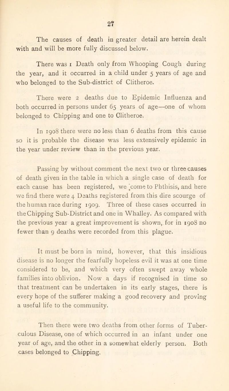 21 The causes of death in greater detail are herein dealt with and will be more fully discussed below. There was i Death only from Whooping Cough during the year, and it occurred in a child under 5 years of age and who belonged to the Sub-district of Clitheroe. There were 2 deaths due to Epidemic Influenza and both occurred in persons under 65 years of age—one of whom belonged to Chipping and one to Clitheroe. In 1908 there were no less than 6 deaths from this cause so it is probable the disease was less extensively epidemic in the year under review than in the previous year. Passing by without comment the next two or three causes of death given in the table in which a single case of death for each cause has been registered, we'come to Phthisis, and here we find there were 4 Deaths registered from this dire scourge of the human race during 1909. Three of these cases occurred in the Chipping Sub-District and one in Whalley. As compared with the previous year a great improvement is shown, for in 5908 no fewer than 9 deaths were recorded from this plague. It must be born in mind, however, that this insidious disease is no longer the fearfully hopeless evil it was at one time considered to be, and which very often swept away whole families into oblivion. Now a days if recognised in time so that treatment can be undertaken in its early stages, there is every hope of the sufferer making a good recovery and proving a useful life to the community. Then there were two deaths from other forms of Tuber- culous Disease, one of which occurred in an infant under one year of age, and the other in a somewhat elderly person. Both cases belonged to Chipping.