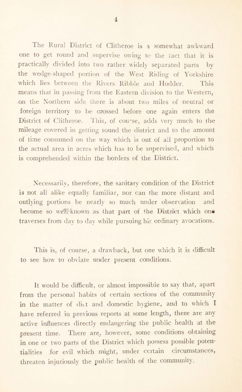 The Rural District of Clitheroe is a somewhat awkward one to get round and supervise owing to the tact that it is practically divided into two rather widely separated parts by the wedge-shaped ])ortion of the West Riding of Yorkshire which lies between the Rivers Ribble and Hodder. This means that in passing from the Eastern division to the Western, on the Northern side there is about two miles of neutral or foreign territory to l:)e crossed before one again enters the District of Clitheroe. dhis, of coinse, adds very much to the mileage covered in getting lound the district and to the amount of time consumed on the way which is out of all proportion to the actual area in acres which has to be supervised, and which is comprehended within the borders of the District. Necessarily, therefore, the sanitary condition of the District is not all alike equally familiar, nor can the more distant and outlying xDortions be nearly so much under observation and become so we'lll'-knowni as that part of the Distriict which on® traverses from day to day while pursuing hi.s ordinary avocations. This is, of course, a drawback, but one which it is difficult to see how to obviate under presient conditions. It would be difficult, or almost impossible to say that, apart from the personal habits of certain sections of the community in the matter of diet and domestic hygiene, and to which I have referred in pre\ious reports at some length, there are any active influences directly endangering the public health at the present time. There are_, however, some conditions ol)taining in one or two parts of the District which possess possible poten- tialities for evil which might, under certain circumstances, threaten injuriously the public health of the community.