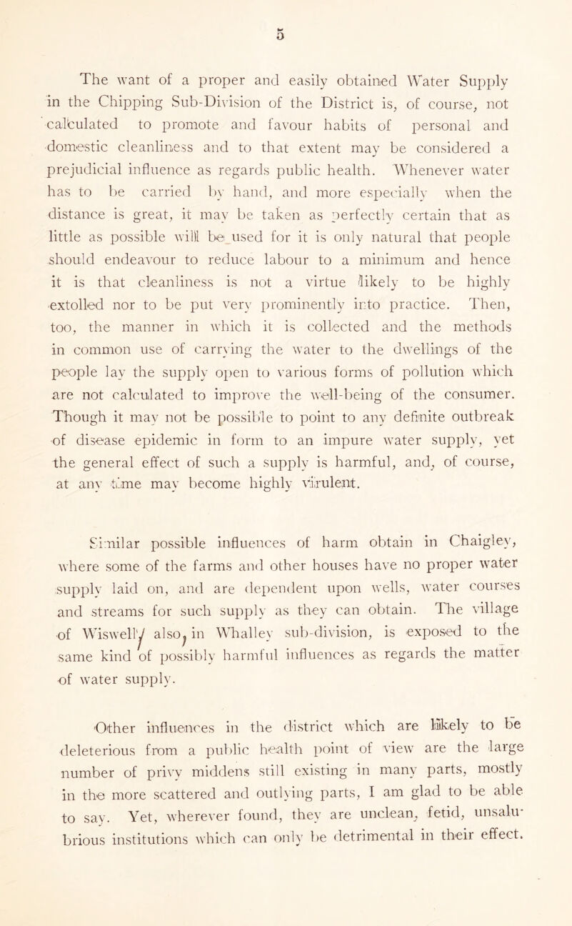 The want of a proper and easily obtained Water Supply in the Chipping Sub-Division of the District is, of course, not calculated to promote and tavour habits of personal and domestic cleanliness and to that extent may be considered a prejudicial influence as regards public health. Whenever water has to be carried Iw hand, and more especially when the distance is great, it may be taken as perfectly certain that as little as possible willl be used for it is only natural that people should endeavour to reduce labour to a minimum and hence it is that cleanliness is not a virtue Hikely to be highly extolled nor to be put very prominently into practice. Then, too, the manner in which it is collected and the methods in common use of canning the water to the dwellings of the people lay the supply open to various forms of pollution which are not calculated to improve the well-being of the consumer. Though it may not be possible to point to any definite outbreak of disease epidemic in form to an impure water supply, yet the general effect of such a supply is harmful, and^ of course, at any time may become highly viirulent. Similar possible influences of harm obtain in Chaigley, where some of the farms and other houses have no proper water supply laid on, and are dependent upon wells, water courses and streams for such supply as they can obtain. The village •of Wisweliy also^ in Whalley sul)-division, is exposed to the same kind of possibly harmful influences as regards the matter ■of water supply. Other influences in the district which are liikely to be deleterious from a public health point of view are the large number of privv middens still existing in many parts, mostly in the more scattered and outlying parts, I am glad to be able to say. Yet, wherever iound, they are unclean^ fetid, unsalu* brious institutions which can only be detrimental in their effect.