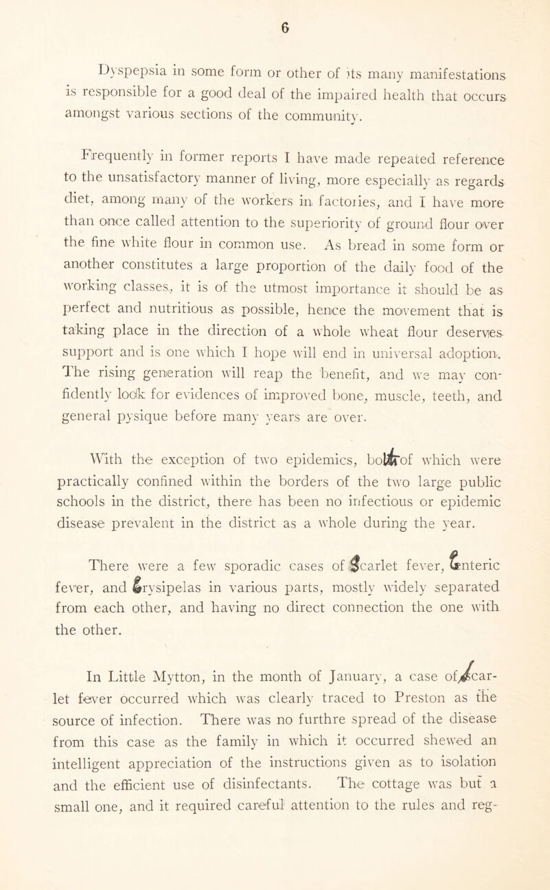 Dyspepsia in some form or other of its many manifestations is responsible for a good deal of the impaired health that occurs amongst various sections of the community. Frequently in former reports I have made repeated reference to the unsatisfactory manner of living, more especially as regards diet, among many of the workers in factories, and I have more than once called attention to the superiority of ground flour over the fine white flour in common use. As bread in some form or another constitutes a large proportion of the daily food of the working classes,, it is of the utmost importance it should be as perfect and nutritious as possible, hence the movement that is taking place in the direction of a whole wheat flour deserves support and is one which I hope wdll end in universal adoption, dhe rising generation will reap the benefit, and w^e mav con- fidently lodk for evidences of improved bone, muscle, teeth, and general pysique before many years are over. With the exception of two epidemics, bol^of which were practically confined within the borders of the two large public schools in the district, there has been no infectious or epidemic disease prevalent in the district as a whole during the year. There were a few sporadic cases of Scarlet fever, Enteric fever, and Erysipelas in various parts, mostly wddely separated from each other, and having no direct connection the one with the other. In Little Mytton, in the month of January, a case of>^ar- let fever occurred which w-as clearly traced to Preston as the source of infection. There was no furthre spread of the disease from this case as the family in wTich it occurred shewed an intelligent appreciation of the instructions given as to isolation and the efficient use of disinfectants. The cottage \vas but a small one, and it required careful attention to the rules and reg-