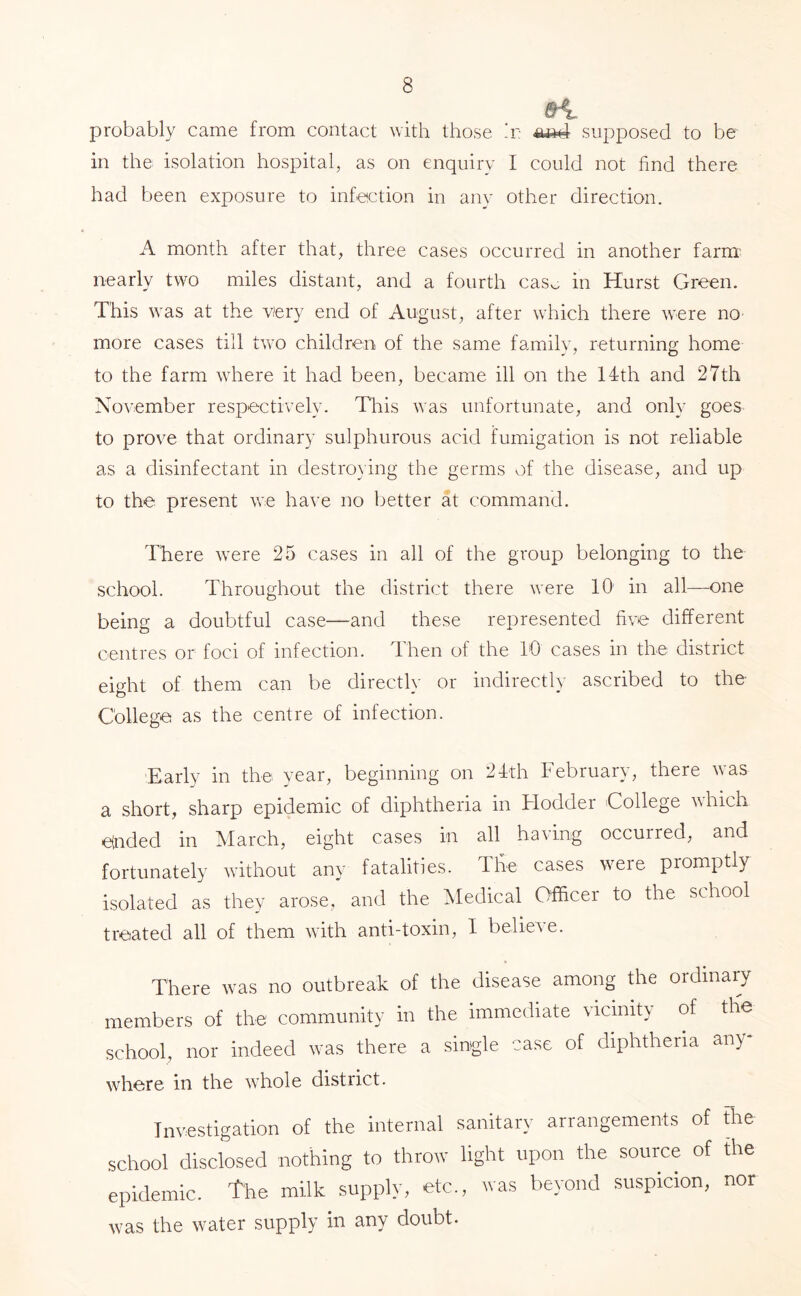 probably came from contact with those h'; supposed to be in the isolation hospital, as on enquiry I could not find there had been exposure to infeiction in any other direction. A month after that, three cases occurred in another farm- nearly two miles distant, and a fourth cas^ in Hurst Green. This was at the very end of August, after which there were nO’ more cases till two children of the same family, returning home to the farm where it had been, became ill on the 14:th and 27th November respectively. Tliis was unfortunate, and only goes to prove that ordinary sulphurous acid fumigation is not reliable as a disinfectant in destroying the germs of the disease, and up to the present we have no better at command. There were 25 cases in all of the group belonging to the school. Throughout the district there were 10 in all—one being a doubtful case—and these represented five different centres or foci of infection. Then of the 10 cases in the district eight of them can be directly or indirectly ascribed to the- College as the centre of infection. Early in the vear, beginning on 21:th February, there vas a short, sharp epidemic of diphtheria in Flodder College which einded in March, eight cases in all having occurred, and fortunately without any fatalities. The cases veie promptly isolated as they arose, and the Medical Officer to the school treated all of them with anti-toxin, I believe. There was no outbreak of the disease among the ordinary members of the community in the immediate vicinity of the school, nor indeed was there a single -case of diphtheria any- where in the whole district. Investigation of the internal sanitary arrangements of Fhe school disclosed nothing to throw light upon the source of fhe epidemic, the milk supply, etc., was beyond suspicion, nor was the water supply in any doubt.