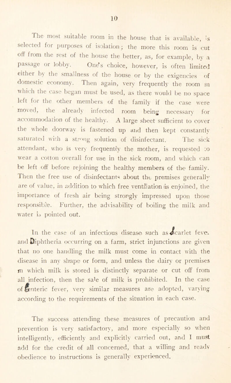 The most suitable room in the house that is available, vs selected for purposes of isolation; the more this room is cut off fiom the rest of the house the better, as, for example, bv a passage oi lobby. One*s choice, however, is often limited either b\ the smallness of the house or by the exigencies of domestic economy. Then again, very frequently the room in which the case began must be used, as there w'ould be no space left for the other members of the family if the case were mo\'ed, the alread\’ infected room being necessary for accommodation of the healthy. A large sheet sufficient to cover the whole doorway is fastened up and then kept constantly saturated widi a str^^ig solution of disinfectant. The sick attendant, who is very frequency the mother, is requested to wear a cotton overall for use in the sick room, and wdiich can be left off before rejoining the healthy members of the family. Then the free use of disinfectant^ about the premises generalb^ are of value, in addition to which free ventUlation lis enjoined, the im2:)ortance of fresh air being strongly impressed upon those responsibl'e. Further, the advisability of boiling the milk and water io pointed out. In the case of an infectious disease such asjScarlet feve^ and Diphtheria occurring on a farm, strict injunctions are given that no one handling the milk must come in contact with the disease in any sh'ape or form, and unless the dairy or premises m which milk is stored is distinctly separate or cut off from all infection, then the saffi of milk is prohibited. In the case of Enteric fever, very similar measures are adopted, vain ing according to the requirements of the situation in each case. The success attending these measures of precaution and prevention is very satisfactory, and more especially so when intelligently, efficiently and explicitly carried out, and I must add for the credit of all concerned, that a willing and ready obedience to instructions is generally experienced.