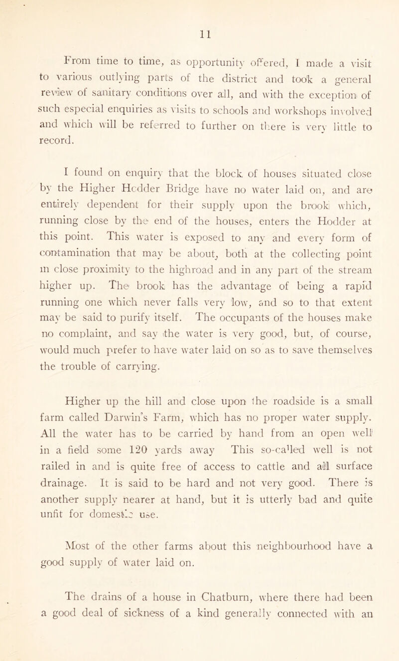 From time to time, as opportunih' oFered, I made a visit to various outhing parts of the district and too’k a general review of sanitary conditions over all, and with the exception of such especial enquiries as visits to schools and workshops in^■olved and which will be referred to further on tliere is verv little to record. I found on enquiry that the block of houses situated close by the Higher Hcdder Bridge have no water laid on, and are entirely dependent for their supply upon the brooki which, running close by the end of the houses, enters the Hodder at this point. This water is exposed to any and every form of contamination that may be abouh both at the collecting point in close proximity to the highroad and in any part of the stream higher up. The brook has the advantage of being a rapid running one which never falls very low, and so to that extent may be said to purify itself. The occupants of the houses make no complaint, and say ithe water is very good, but, of course, would much prefer to have water laid on so as to save themselves the trouble of carrying. Higher up the hill and close upon the roadside is a small farm called Darwin’s Farm, which has no proper water supply. All the water has to be carried by hand from an open well in a field some 120 yards away This so-caUed well is not railed in and is quite free of access to cattle and al!l surface drainage. It is said to be hard and not very good. There is another supply nearer at hand, but it is utterly bad and quite unfit for domestic use. Host of the other farms about this neighbourhood have a good supply of water laid on. The drains of a house in Chatburn, where there had been a good deal of sickness of a kind generally connected with an