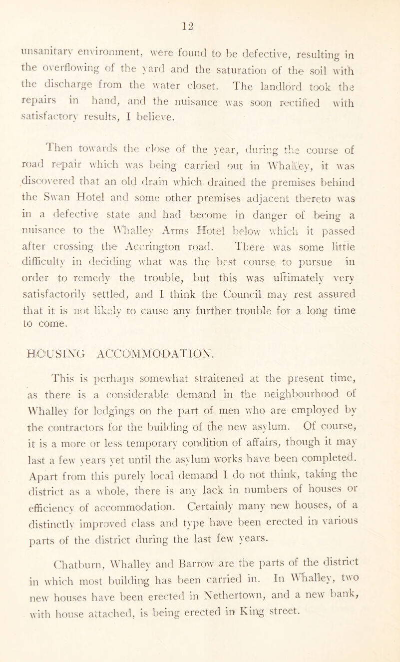 unsanitary environment, were found to be defective, resulting in the overflowing of the yard and the saturation of the soil with the discharge from the water closet. The landlord took the repairs in hand, and the nuisance was soon rectified with satisfaitory results, I believe. dhen towards the close of the }ear, during the course of road repair which was being carried out in Whall'.'ey, it was discovered that an old drain which drained the premises behind the Swan Hotel and some other premises adjacent thereto was in a defective state and had become in danger of being a o o nuisance to the Whalley Arms Hotel below which it passed after crossing the Accrington road. There was some little difficulty in deciding what was the best course to pursue in order to remedy the trouble, but this was ultimately very satisfactorily settled, and I think the Council may rest assured that it is not likely to cause any further trouble for a long time to come. HrC'U SI X( T ACC O'M M O B AT I O'N. This is perhaps somewhat straitened at the present time, as there is a considerable demand in the neighbourhood of ^Vhalley for lodgings on the part of men who are employed by the contractors for the building of the new asylum. Of course, it is a more or less temporary condition of affairs, though it ma}' last a few } ears yet until the as\lum works have been completed. Apart from this purely local demand I do not think, taking the district as a whole, there is any lack in numbers of houses or efficiencv of accommodation. Certainly many new houses, of a distinctly improved class and type have been erected in various parts of the district during the last few years. Chatburn, Whalley and Barrow are the parts of the district in which most building has Ijeen carried in. In Whalley, t^^o new houses have been erected in Xethertown, and a new bank, with house attached, is being erected in King street.