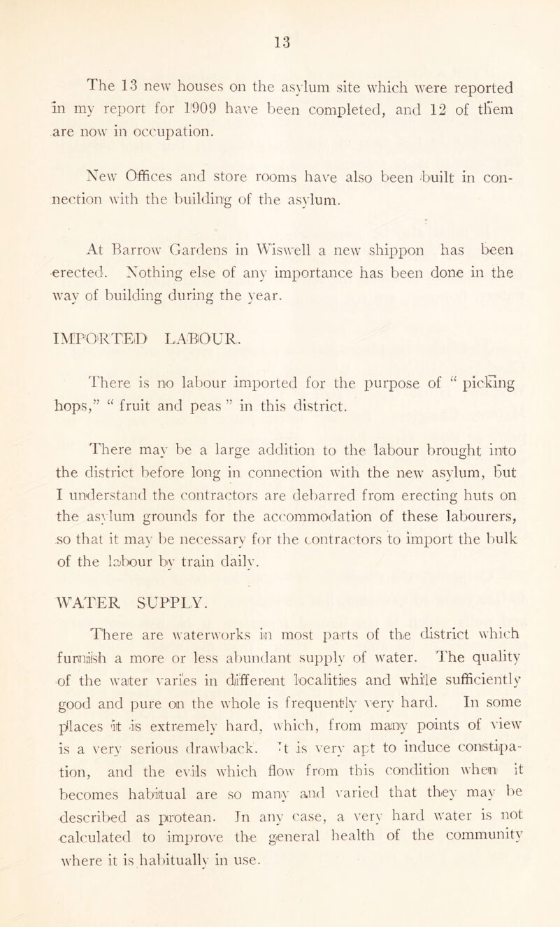 The 13 new houses on the asylum site which were reported in my report for 1'909 have been completed, and 12 of tliem are now in occupation. New Offices and store rooms have also been built in con- nection with the building of the asylum. At Barrow Gardens in Wiswell a new shippon has been erected. Nothing else of any importance has been done in the way of building during the year. IMPORTED LABOUR There is no labour imported for the purpose of “ picking hops,’^ fruit and peas ” in this district. There may be a large addition to the labour brought into the district before long in connection with the new a.sylum, but I understand the contractors are debarred from erecting huts on the asylum grounds for the accommodation of these labourers, so that it may be necessary for the contractors to import the bulk of the labour by train daily. WATER SUPPLY. There are waterworks in most parts of the district which fumaish a more or less abundant supply of water. The quality of the w'ater ^^ari'es in different localities and while sufficiently good and pure on the whole is frequently very hard. In some jjllaces lit iis extremely hard, which, from many points of view is a very serious drawback. T is very apt to induce conistipa- tion, and the evils which flow from this condition when it becomes habitual are so many and N'aried that they may be described as protean. In any case, a very hard water is not calculated to improve the general health of the community where it is habituallv in use. r'