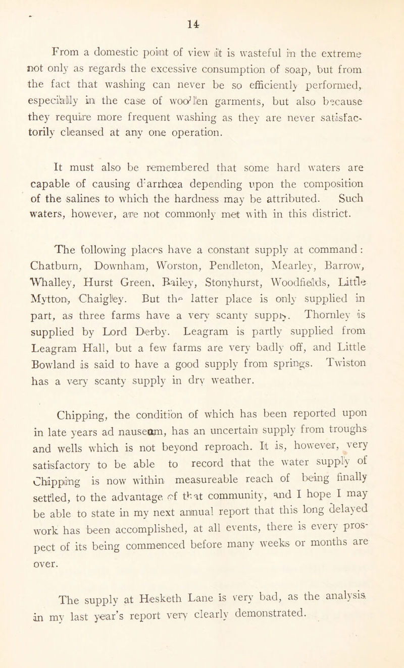 u From a domestic poiot of view d't is wasteful in the extreme not onl}’’ as regards the excessive consumption of soap, but from the fact that washing can never be so efficientK performed, especih'lily in the case of woo^ien garments, but also because they require more frequent washing as they are never satisfac- torily cleansed at any one operation. It must also be remembered that some hard waters are capable of causing d’arrhcea depending upon the composition of the salines to which the hardness may be attributed. Such waters, however, are not commonly met with in this district. The following places have a constant supply at command: Chatburn, Downham, Worston, Pendleton, Mearley, Barrow^ Whalley, Hurst Green, Railey, Stonyhurst, Woodfields, Little Mytton, ChaigHey. But th'^' latter place is only supplied in part, as three farms have a veA^ scanty suppi>. Thornley is supplied by Lord Derby. Leagram is partly supplied from Leagram Hall, but a few farms are very badly off, and Little Bowland is said to have a good supply from springs. Twiston has a very scanty supply in dry w’eather. Chipping, the condition of which has been reported upon in late years ad nauseam, has an uncertain supply from troughs and wells which is not beyond reproach. It is, how-ever, very satisfactory to be able to record that the water supply of Chipping is now within measureable reach of being finally settled, to the advantage of that community, and I hope^ I may be able to state in my next annual report that this long delayed work has been accomplished, at all events, there is every pros- pect of its being commenced before many w-eeks or months are over. The supply at Hesketh Lane is very bad, as the analysis, in my last year’s report ve-A clearly demonstrated.