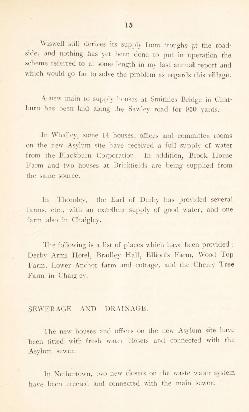 W iswell still derives its supjoly from troughs at the road- side, and nothing has yet beeri done to put in operation) the. scheme referred to at some length in my last annuaill report and which would go far lo solve the problem as regards this village. A new main to supply houses at Smithies Biddge in Chat- burn has been laid along the Sawley road for 950 5'ards. In Whalley, some 14 houses, offices and committee rooms on the new Asylum site have received a full supply of water from the Blackburn Corporation. In additioip Brook House Farm and two houses at Brickfields are being supplied from the same source. In Thornley, the Earl of Derby Iras provided several farms, etc., with an excellent supply of good water, and one farm also in Chaigley. The following is a list of places which have been provided : Derby Arms Hotel, Bradley Hall, Elliott's Farm, Wood Top Farm, Lower Anchor farm and cottage, and the Cherry Tree Farm in Chaigley. SEWERAGE AND DRAINAGE. The new houses and offices on the new Asylum site have been fitted with fresh water closets and connected with the Asylum sewer. In Nethertown, two new closets on the waste water system have been erected and connected with the main sewer.