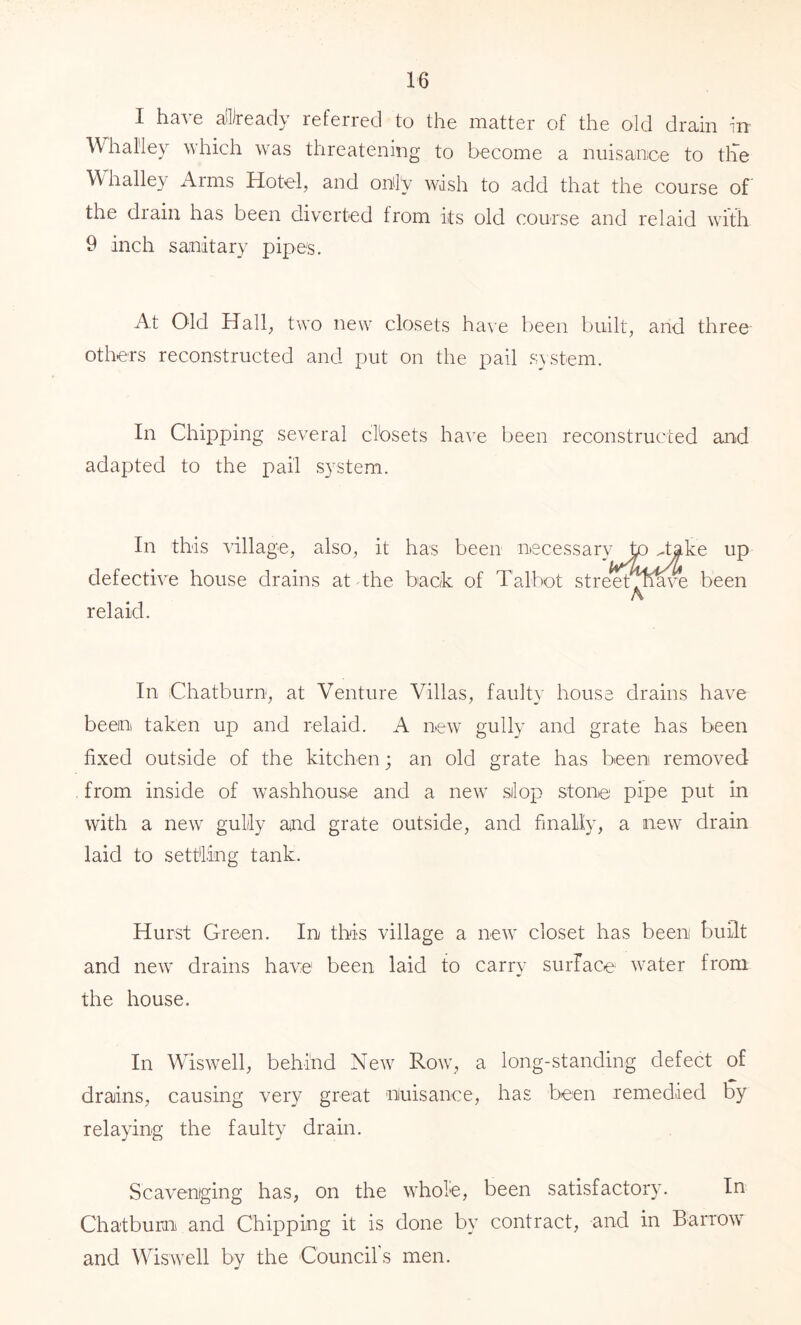 I hsA 6 ci'l)rc3,cl\ referred to tlie matter of tlie old drain in' Whal'ley which was threatening to become a nuisance to tlie Whalley Arms Hotel, and onil'y wish to add that the course of the drain has been diverted from its old course and relaid with 9 inch sanitary pipes. At Old Hall, two new closets have been built, and three others reconstructed and put on the pail sistem. In Chipping several clbsets have been reconstructed and adapted to the pail S3^stem. In this village, also, it has been necessary to dake up defective house drains at the back of Talbot streetdli^^e been A relaid. In Chatburn, at Venture Villas, faulty house drains have been taken up and relaid. A new gully and grate has been fixed outside of the kitchen; an old grate has been removed from inside of washhouse and a new .silop stone pipe put in with a new gully aiud grate outside, and finally, a new drain laid to settling tank. Hurst Green. In this village a new closet has been built and new drains have been laid to carry surface water from the house. In Wiswell, behind New Row, a long-standing defect of drajins, causing very great niuisance, has been remedied by relaying the faulty drain. Scavenging has, on the whole, been satisfactory. In Chatburn and Chipping it is done by contract, and in Barrow and Wiswell by the Council's men.