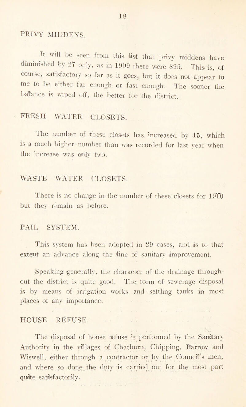 PRIVY MIDDENS. It will be seen from this ihst that privy middens have dimimshed by 27 oMy, as in 1909 there were 895. This is, of course, satisfactory so far as it goes, but it does not appear to me to be either far enough or fast enough. The sooner the baTance is wiped off, the better for the district. FRESH WATER CLOSETS. 1 he number of these closets has .increased bv 15, which is a much higher number than was recorded for last year when the increase was only two. WASTE WATER C1;0'SETS. There is no change in the number of these closets for 19T0 but they remain as before. PAIL SYSTEAI. This system has been adopted in 29 cases, and ds to that extent an advance along the 'line of sanitary improvement. > Spea'king gene'rally, the character of the drainage through- out the district is quite good. The form of sewerage disposal is by means of irrigation works and settling tanks in most places of any importance. HOUSE REFUSE. The disposal of house refuse is performed by the Sanitary Authority in the villages of Chatburn, Chipping, Barrow and Wiswell, either through a contractor or by the Councils men, and where so done the dutv is carried out for the most part quiilte satilsfactorily.