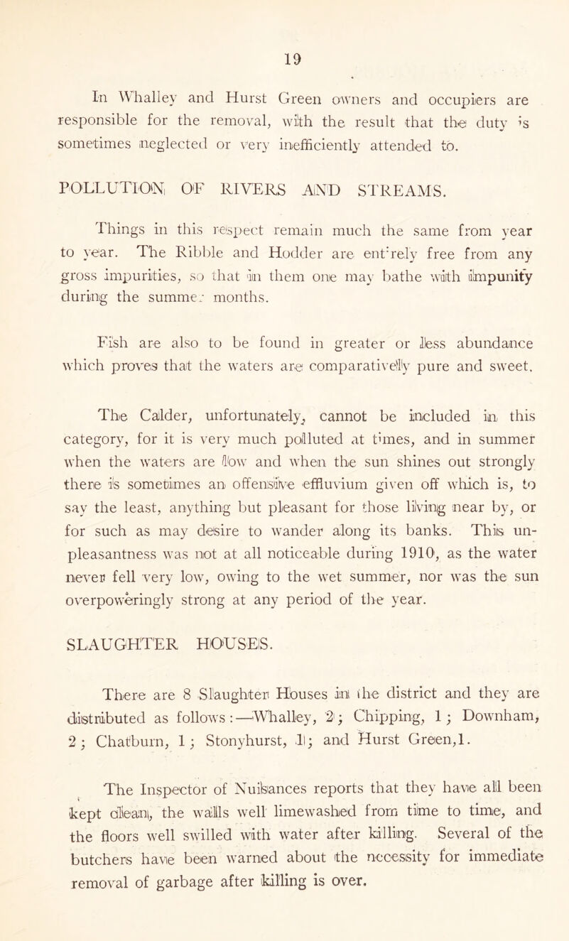 In Whalley and Hurst Green owners and occupiers are responsible for the removal, with the result that the duty Is sometimes neglected or very inefficiently attended to. POHLUTIO'N, O'F RIVERS AiND STREAMS. Things in this respect remain much the same from year to year. The Ribl^le and Hodder are enth'ely free from any gross impurities, so that iin them one ma\' bathe wikh impunity during the summer months. Fish are also to be found in greater or Ibss abundaiuce which proves that the waters are comparativeil'y pure and sweet. The Calder, unfortunately^ cannot be included in this category, for it is very much polluted at times, and in summer when the waters are Ibw and when the sun shines out strongly there is sometimes an offensive effluvium gi\’en off which is, to say the least, anything but pleasant for those hiving near by, or for such as may desire to wander along its banks. This un- pleasantness was not at all noticeable during 1910', as the water never fell very low, owing to the wet summer, nor was the sun overpoweringly strong at any period of the year. S L AU GHTER HO'U SElS. There are 8 Slaughter Houses in die district and they are distributed as follows:—^Whalley, 2'; Chipping, 1; Downham, 2; Chatburn, 1; Stonyhurst, >ll; and Hurst Green,!. The Inspector of Nuilsances reports that they have all! been kept olbani, the waJlls well limewashed from time to time, and the floors well swilled with water after killing. Several of the butchers have been warned about the necesisity for immediate removal of garbage after killing is over.