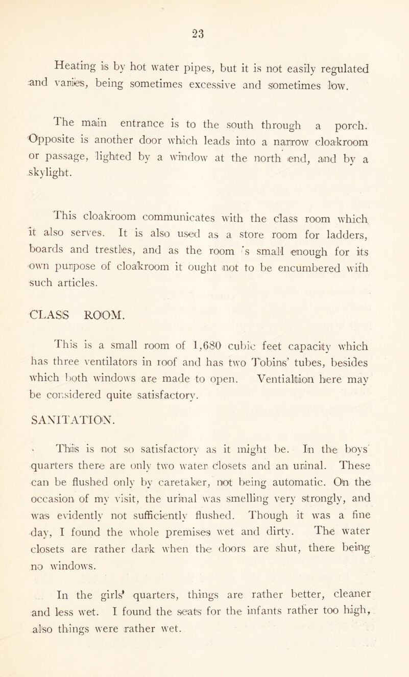 Heating is by hot water pipes, but it is not easily regulated and variiies, being sometimes excessive and sometimes low. The main entrance is to the south through a porch. Opposite is another door which leads into a nanrow cloakroom or passage, lighted by a window at the north end, and by a skylight. Ihis cloakroom communicates with the class room which it also serves. It is also used as a store room for ladders, boards and trestles, and as the room ’s small enough for its own purpose of cloakroom it ought not to be encumbered with such articles. CLASS ROOM. This is a small room of 1,680 cubic feet capacity which has three ^'entilators in roof and has two Tobins’ tubes, besides which both windows are made to open. Ventialtiion here may be considered quite satisfactory. SAXITATIO'N. Thiis is not so satisfactory as it might be. In the boys' quarters there are only two water closets and an uranal. These can be flushed only by caretaker, not being automatic. Oh the occasion of my visit, the urinal was smelling very strongly, and was evideirtly not sufficiently flushed. Though it was a fine day, I fouiid the whole premises wet and dirty. The water closets are rather dark when the doors are shut, there being no windows. In the girls' quarters, things are rather better, cleaner and less wet. I found the seats for the infants rather too high, also things were rather wet.