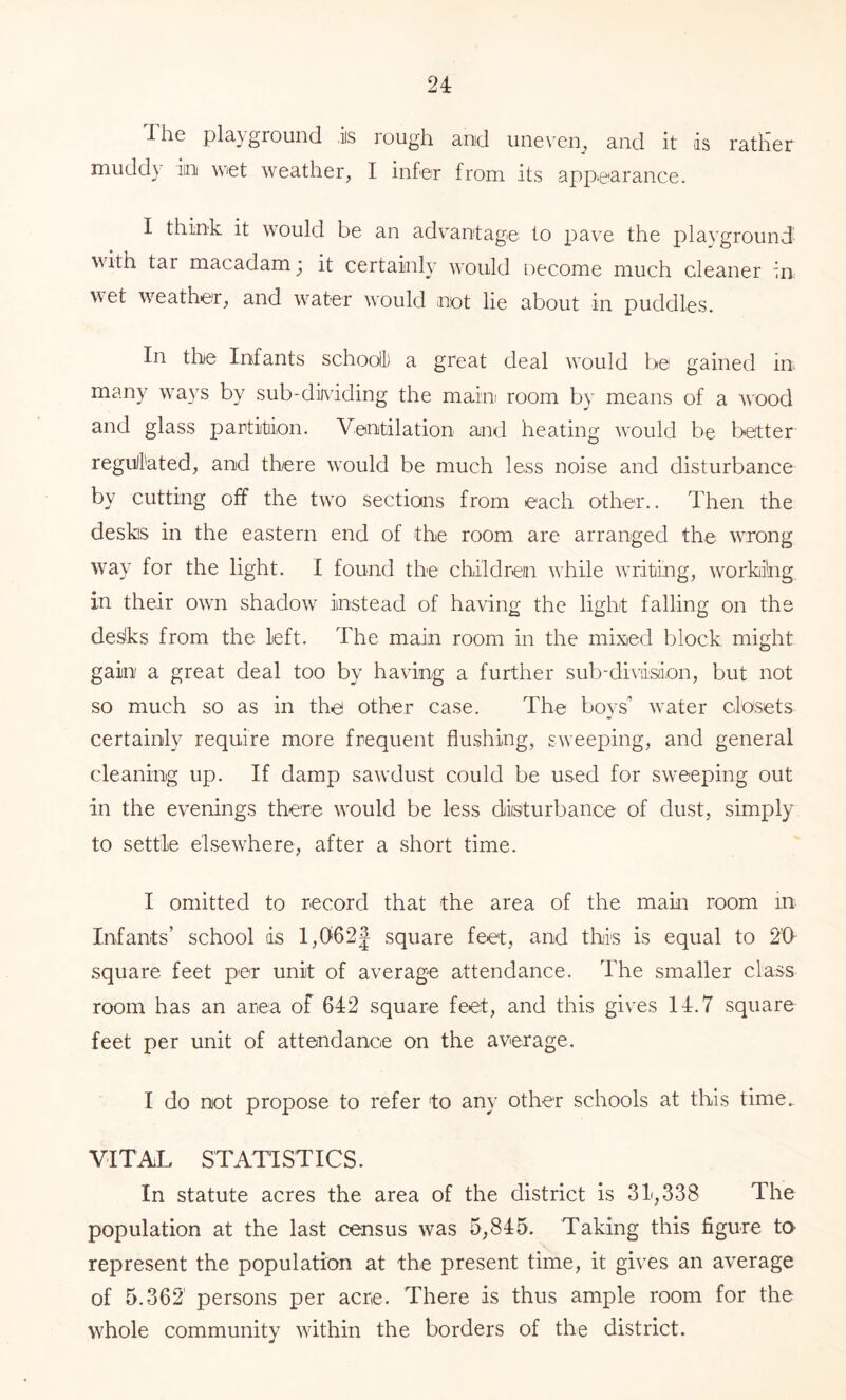 The pla}'gioiind .is lough and iine\'eip and it is rather muddy in wiet weather, I infer from its appearance. I think it would be an advantage to x:)ave the playground with tar macadam ‘ it certainly would oecome much cleaner in wet weather, and w^ater would not lie about in puddles. In the Infants schooil) a great deal would be gained in- many w^ays by sub-dividing the maim room by means of a wood and glass partition. Ventilation and heating w'ould be better regull'ated, and tlrere would be much less noise and disturbance by cutting off the twn sections from each other.. Then the desks in the eastern end of the room are arranged the wrong way for the light. I found the children wTile wniting, working in their own shadow instead of having the light falling on the desks from the left. The main room in the mixied block might gain a great deal too by having a further sub-dh’iision, but not so much so as in the other case. The boys” water closets certainly require more frequent flushing, sweeping, and general cleaning up. If damp sawdust could be used for sweeping out in the evenings there wnuld be less disturbance of dust, simply to settle elsewhere, after a short time. I omitted to record that the area of the main room in Infants’ school ds 1,0621 square feet, and this is equal to 2'0 square feet per unit of average attendance. The smaller class room has an area of 642 square feet, and this gives 14.7 square feet per unit of attendance on the average. I do not propose to refer to any other schools at this time. VITAL STATISTICS. In statute acres the area of the district is 31,338 The population at the last census was 5,845. Taking this figure ta represent the population at the present time, it gives an average of 5.362' persons per acre. There is thus ample room for the whole community wdthin the borders of the district.