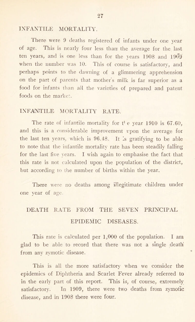 INFANTILE MORTALITY. There were 9 deaths registered of infants under one year of age. This is nearly four less than the average for the last ten years, and is one less than for the \ears 1908 and 1909 when the number was 10. This of course is satisfactory, and perhaps points to the dawning of a glimmering apprehension on the part of parents that mother's milk, is far superior as a food for infants tlian all the varieties of prepared and patent foods on the market. INFANTILE MORTALITY RATE. The rate of infantile mortality for V e year 1910 is 67.60', and this is a considerable improvement upon the average for the last ten years, which is 96.48. It is gratifying to be able to note that the infantile mortality rate has been steadily falling for the last five years. I wish again to emphasise the fact that this rate is not calculated upon the population of the district, but according to the number of births within the year. There were no deaths among illegitimate children under one year of age. DEATH RATE FROM THE SEVEN PRINCIPAL EPIDE MIC DISE ASE S. This rate is calculated per 1,000' of the population. I am glad to be able to record that there was not a single death' from any zymotic disease. This is all the more satisfactory when we consider the epidemics of Diphtheria and Scarlet Fever already referred to in the early part of this report. This isi, of course, extremely satisfactory. In 1909, there were two deaths from zymotic disease, and in 1908 there were four.