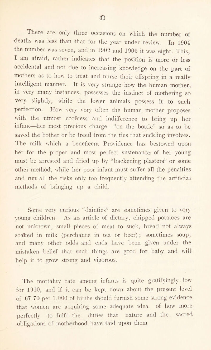 deaths was less than that for the year under review. In 1904 the number was seven, and in 1902 and 1905 it was eight. This, I am afraid, rather indicates that the position is more or less accidental and not due to increasing knowledge on the part of motheis as to how to treat and nurse their offspring in a really intelligent manner. It is very strange how the human mother, in very many instances, possesses the instinct of mothering so very slightly, while the lower animals possess it to .such perfection. How very very often the human mother proposes with the utmost cool'ness and indifference to bring up her infant—her most precious charge—“on the bottle” so as to be saved the bother or be freed from the ties that suckling involves. The milk which a beneficent Providence has bestowed upon her for the proper and most perfect sustenance of her young must be arrested and dried up by “backening plasters” or some other method, while her poor infant must suffer all the penalties and run all the risks only too frequently attending the artificial] methods of bringing up a child. Some very curious “dainties” are sometimes given to very young children. As an article of dietary, chipped i)Otatoe,s are not unknown, small pieces of meat to suck, bread not always soaked in milk (perchance in tea or beer); sometimes soup, and many other odds and ends have been given under the mistaken belief that such things are good for baby and will' help it to grow strong and vigorous. The mortality rate among infants is quite gratifyingly low for 1910, and if it can be kept down about the present level of 67.70 per 1,000 of births should furnish some strong evidence that women are acquiring .some adequate idea of how more perfectlv to fulfil the duties that nature and the sacred ol)ligations of motherhood have laid upon them