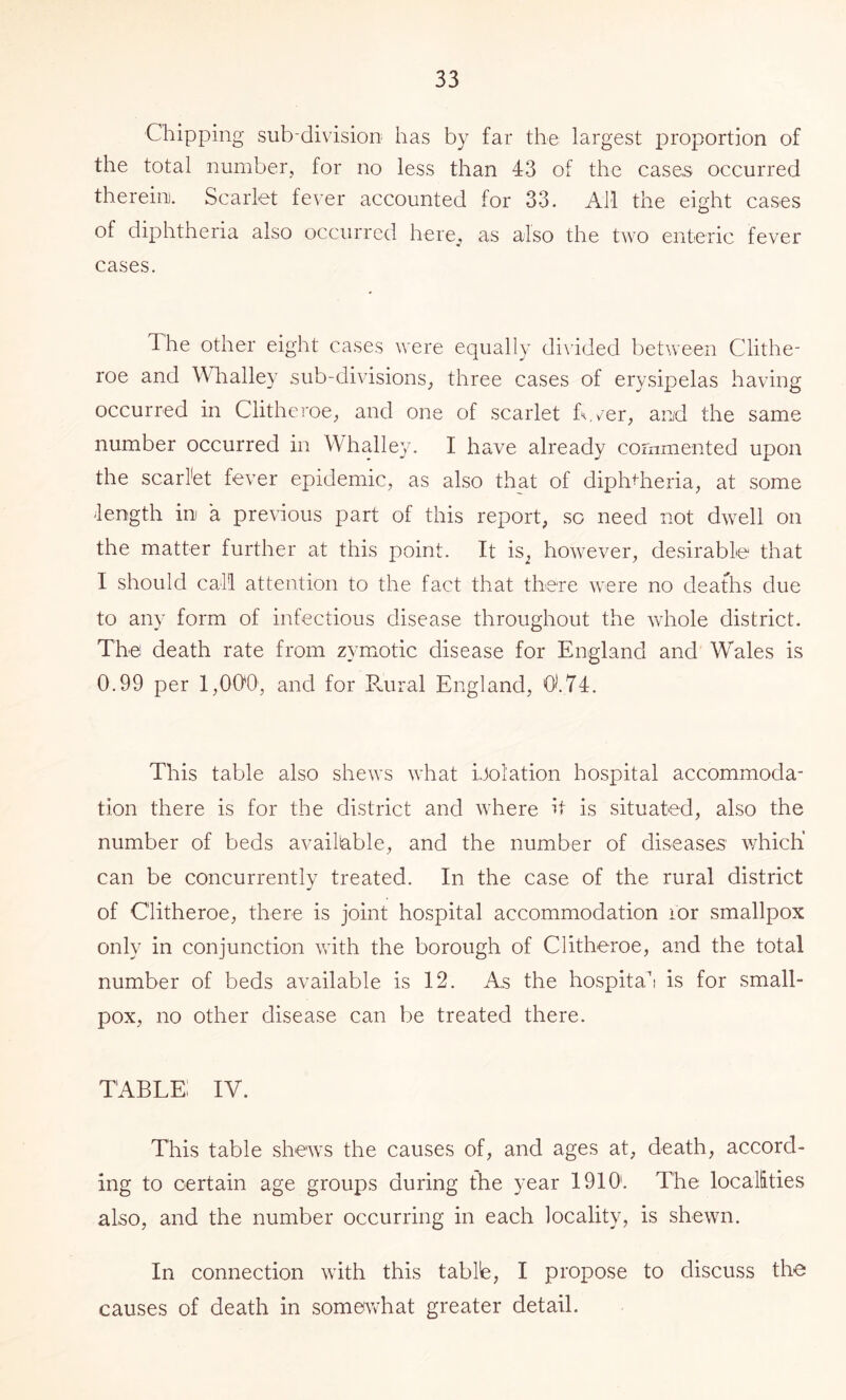 Chipping sub-division has by far the largest proportion of the total number, for no less than 43 of the cases occurred therein. Scarlet fever accounted for 33. AM the eight cases of diphtheria also occurred here,, as also the two enteric fever cases. The other eight cases were equally divided between Clithe- roe and Whalley sub-divisions, three cases of erysipelas having occurred in Clitheroe, and one of scarlet T.v'er, and the same number occurred in Whalley. I have already commented upon the scarl'et fever epidemic, as also that of diphtheria, at some -length in a previous part of this report, so need not dwell on the matter further at this point. It is^ however, desirable that I should caM attention to the fact that there were no deaths due to any form of infectious disease throughout the whole district. The death rate from zymotic disease for England and Wales is 0.99 per 1,000, and for Pairal England, 01.74. This table also shews what iJolation hospital accommoda- tion there is for the district and where it is situated, also the number of beds available, and the number of diseases' which' can be concurrently treated. In the case of the rural district of Clitheroe, there is joint hospital accommodation lor smallpox only in conjunction with the borough of Clitheroe, and the total number of beds available is 12. As the hospita’i is for small- pox, no other disease can be treated there. TABLE IV. This table shews the causes of, and ages at, death, accord- ing to certain age groups during the year 1910'. The localities also, and the number occurring in each locality, is shewn. In connection with this tablb, I propose to discuss the causes of death in some^vhat greater detail.