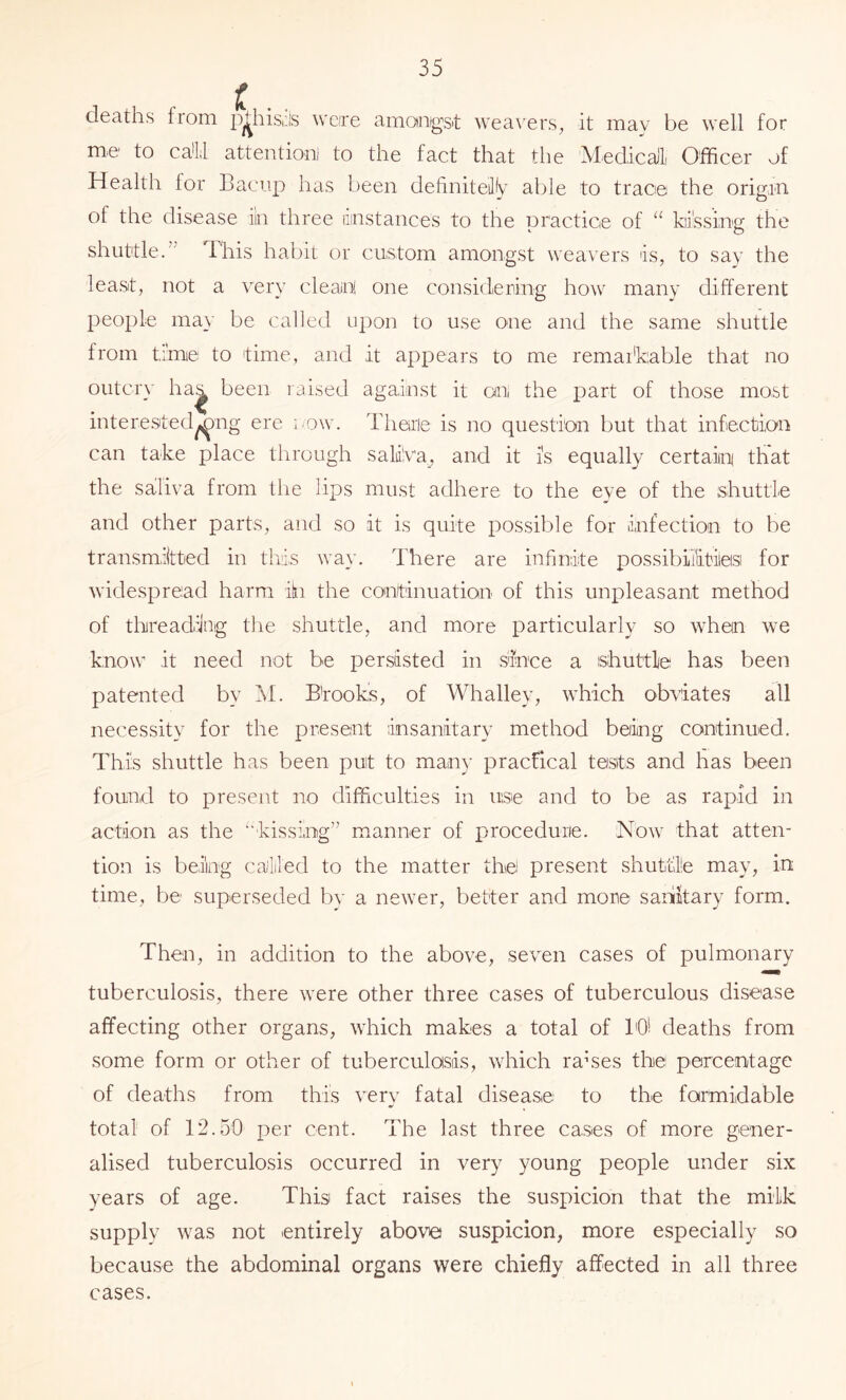 deaths from p^hisu's weire amanigst \vea\'ers^ it may be well for me to ca'Ll attentioni to the fact that the Medicalli Officer of Health for Baciip has been definiteilfy able to trace the origin of the disease iin three dinstances to the practice of “ ktissing the shuttle.” This habit or custom amongst weavers is, to say the least, not a very cleain, one considering how many different people may be called upon to use one and the same shuttle from time to time, and it appears to me remai'kable that no outcry ha^ been raised against it oni the jiart of those most interested^ng ere row. Therie is no question but that infection can take place through saliva^, and it is equally certaiiq that the saliva from the lips must adhere to the eye of the shuttle and other parts, and so it is quite possible for infection to be transmiitted in this way. There are infinite possibiilitilasi for widespread harm iin the continuation of this unpleasant method of threadiJng the shuttle, and more particularly so when we know it need not be persisted in since a shuttle has been patented by M. B'rooks, of Whalley, which obviates all necessity for the present insanitary method being continued. This shuttle has been put to many practical tests and has been found to present no difficulties in use and to be as rapid in action as the kissing” manner of procedure. Now that atten- tion is beiing called to the matter the present shuttle may, in time, be superseded by a newer, better and more sanihary form. Then, in addition to the above, seven cases of pulmonary tuberculosis, there were other three cases of tuberculous disease affecting other organs, W’hich makes a total of I'O! deaths from some form or other of tuberculosis, which rahes the percentage of deaths from this very fatal disease to the formidable total of 12.50 per cent. The last three cases of more gener- alised tuberculosis occurred in very young people under six years of age. This fact raises the suspicion that the milk supply was not entirely above suspicion, more especially so because the abdominal organs were chiefly affected in all three cases.