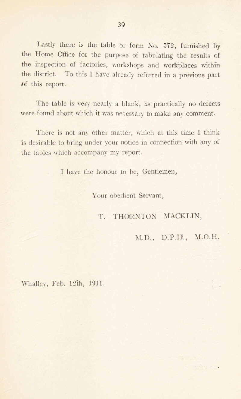 Lastly there is the table or form No. 572, furnished by the Home Olffice for the purpose of tabulating the results of the inspection of factories, wor'kishops and workplaces within the district. To this I have already referred in a previous part of this report. The table is very nearly a blank, as practically no defects were found about which it was necessary to make any comment. There is not any other matter, which at this time I think is desirable to bring under your notice in connection with any of the tables which accompany my report. I have the honour to be^ Gentlemen, Your obedient Servant, T. THOiRNTOIN MAlClKLiIN, M.D., D.P.H;., M.O'.H. Whalley, Feb. 12fh, 1911.