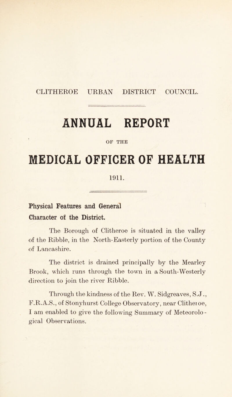 CLITHEROE URBAN DISTRICT COUNCIL. ANNUAL REPORT OF THE MEDICAL OFFICER OF HEALTH 1911. Physical Features and General Character of the District. The Borough of Clitheroe is situated in the valley of the Ribble, in the North-Easterly portion of the County of Lancashire. The district is drained principally by the Mearley Brook, which runs through the town in a South-Westerly direction to join the river Ribble. Through the kindness of the Rev. W. Sidgreaves, S.J., F.R.A.S., of Stonyhurst College Observatory, near Clitheroe, I am enabled to give the following Summary of Meteorolo- gical Observations.