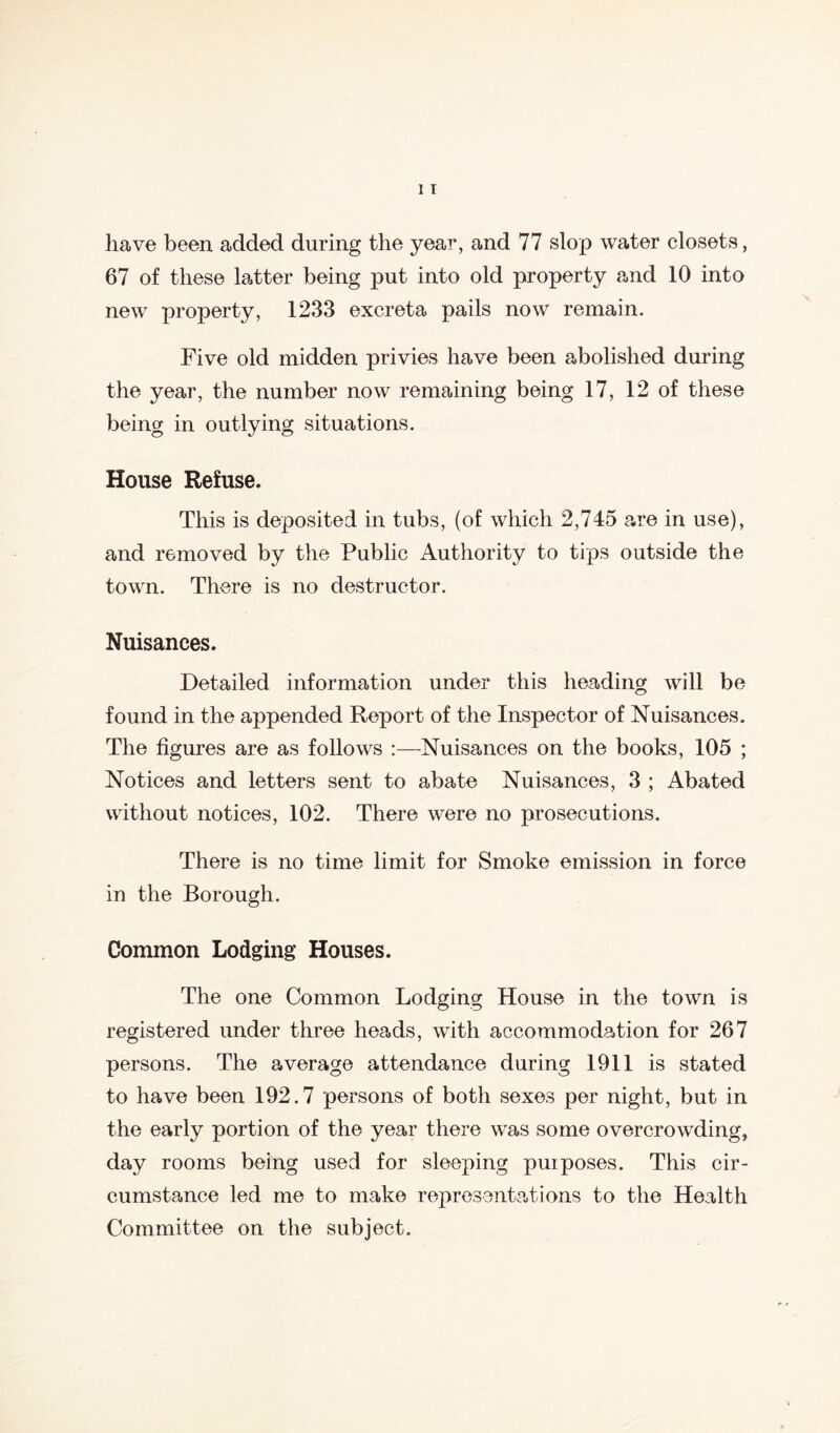 have been added during the year, and 77 slop water closets, 67 of these latter being put into old property and 10 into new property, 1233 excreta pails now remain. Five old midden privies have been abolished during the year, the number now remaining being 17, 12 of these being in outlying situations. House Refuse. This is deposited in tubs, (of which 2,745 are in use), and removed by the Public Authority to tips outside the town. There is no destructor. Nuisances. Detailed information under this heading will be found in the appended Report of the Inspector of Nuisances. The figures are as follows :—Nuisances on the books, 105 ; Notices and letters sent to abate Nuisances, 3 ; Abated without notices, 102. There were no prosecutions. There is no time limit for Smoke emission in force in the Borough. Common Lodging Houses. The one Common Lodging House in the town is registered under three heads, with accommodation for 267 persons. The average attendance during 1911 is stated to have been 192.7 persons of both sexes per night, but in the early portion of the year there was some overcrowding, day rooms being used for sleeping puiposes. This cir- cumstance led me to make representations to the Health Committee on the subject.