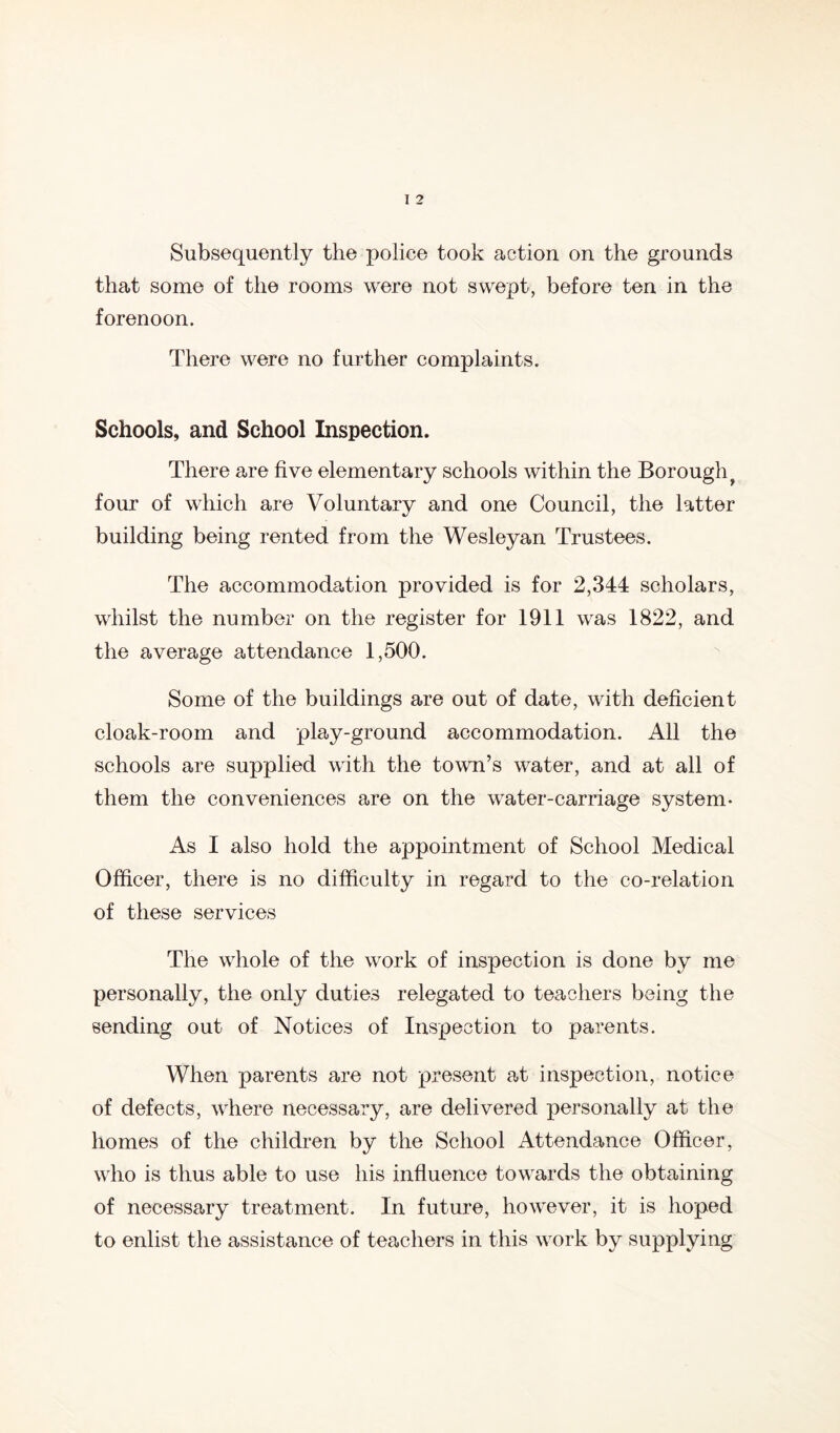 Subsequently the police took action on the grounds that some of the rooms were not swept, before ten in the forenoon. There were no further complaints. Schools, and School Inspection. There are five elementary schools within the Borough^ four of which are Voluntary and one Council, the latter building being rented from the Wesleyan Trustees. The accommodation provided is for 2,344 scholars, whilst the number on the register for 1911 was 1822, and the average attendance 1,500. Some of the buildings are out of date, with deficient cloak-room and play-ground accommodation. All the schools are supplied with the town’s water, and at all of them the conveniences are on the water-carriage system- As I also hold the appointment of School Medical Officer, there is no difficulty in regard to the co-relation of these services The whole of the work of inspection is done by me personally, the only duties relegated to teachers being the sending out of Notices of Inspection to parents. When parents are not present a,t inspection, notice of defects, where necessary, are delivered personally at the homes of the children by the School Attendance Officer, who is thus able to use his influence towards the obtaining of necessary treatment. In future, however, it is hoped to enlist the assistance of teachers in this work by supplying