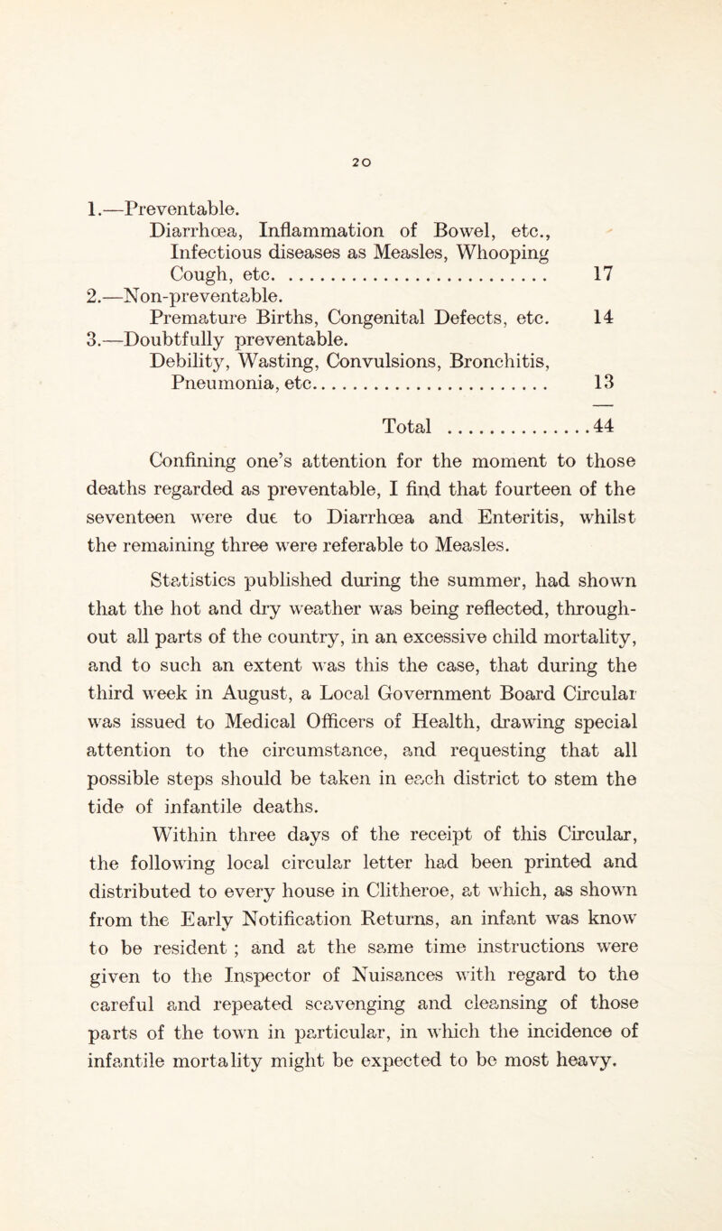 1.—Preventable. Diarrhoea, Inflammation of Bowel, etc., Infectious diseases as Measles, Whooping Cough, etc 17 2. —N on-preventable. Premature Births, Congenital Defects, etc. 14 3. —Doubtfully preventable. Debility, Wasting, Convulsions, Bronchitis, Pneumonia, etc 13 Total 44 Confining one’s attention for the moment to those deaths regarded as preventable, I And that fourteen of the seventeen were due to Diarrhoea and Enteritis, whilst the remaining three were referable to Measles. Statistics published during the summer, had shown that the hot and dry weather was being reflected, through- out all parts of the country, in an excessive child mortality, and to such an extent was this the case, that during the third week in August, a Local Government Board Circular was issued to Medical Officers of Health, drawing special attention to the circumstance, and requesting that all possible steps should be taken in each district to stem the tide of infantile deaths. Within three days of the receipt of this Circular, the following local circular letter had been printed and distributed to every house in Clitheroe, at which, as shown from the Early Notifica-tion Returns, an infant was know' to be resident ; and at the same time instructions w'ere given to the Inspector of Nuisances with regard to the careful and repeated scavenging and cleansing of those parts of the town in pa,rticular, in which the incidence of infamtile mortality might be expected to be most heavy.