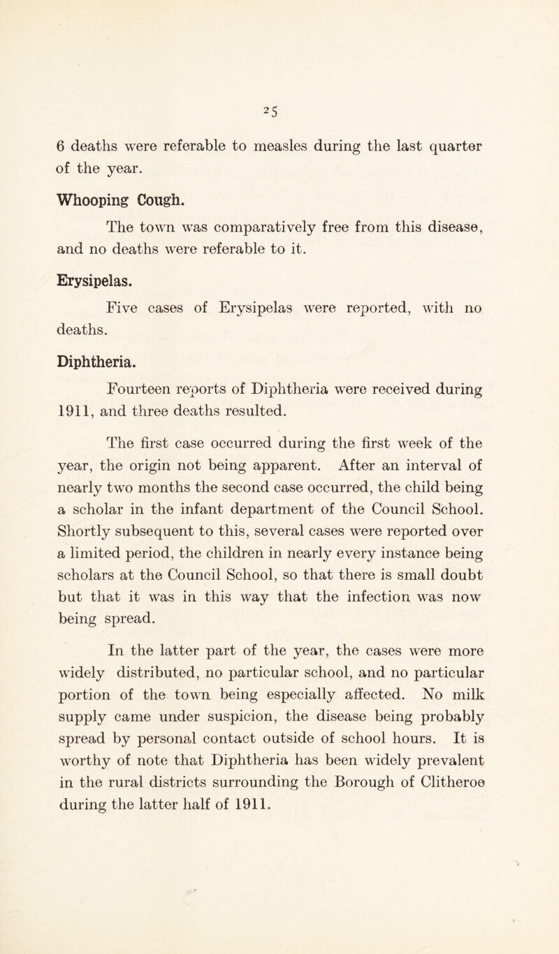6 deaths were referable to measles during the last quarter of the year. Whooping Cough. The town was comparatively free from this disease, and no deaths were referable to it. Erysipelas. Five cases of Erysipelas were reported, with no deaths. Diphtheria. Fourteen reports of Diphtheria were received during 1911, and three deaths resulted. The first case occurred during the first week of the year, the origin not being apparent. After an interval of nearly two months the second case occurred, the child being a scholar in the infant department of the Council School. Shortly subsequent to this, several cases were reported over a limited period, the children in nearly every instance being scholars at the Council School, so that there is small doubt but that it was in this way that the infection was now being spread. In the latter part of the year, the cases were more widely distributed, no particular school, and no particular portion of the town being especially affected. No milk supply came under suspicion, the disease being probably spread by personal contact outside of school hours. It is worthy of note that Diphtheria has been widely prevalent in the rural districts surrounding the Borough of Clitheroe during the latter half of 1911.