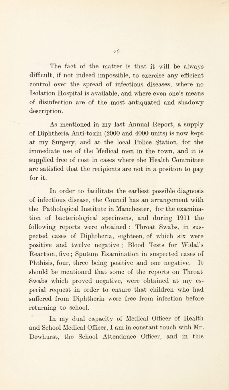 The fact of the matter is that it will be always difficult, if not indeed impossible, to exercise any efficient control over the spread of infectious diseases, where no Isolation Hospital is available, and where even one’s means of disinfection are of the most antiquated and shadowy description. As mentioned in my last Annual Report, a supply of Diphtheria Anti-toxin (2000 and 4000 units) is now kept at my Surgery, and at the local Police Station, for the immediate use of the Medical men in the towm, and it is supplied free of cost in cases where the Health Committee are satisfied that the recipients are not in a position to pay for it. In order to facilitate the earliest possible diagnosis of infectious disease, the Council has an arrangement with the Pathological Institute in Manchester, for the examina- tion of bacteriological specimens, and during 1911 the following reports were obtained : Throat Swabs, in sus- pected cases of Diphtheria, eighteen, of which six were positive and tw^elve negative ; Blood Tests for Widal’s Reaction, five; Sputum Examination in suspected cases of Phthisis, four, three being positive and one negative. It should be mentioned that some of the reports on Throat Swabs which proved negative, were obtained at my es- pecial request in order to ensure that children wdio had suffered from Diphtheria were free from infection before returning to school. In my dual capacity of Medical Officer of Health and School Medical Officer, I am in constant touch with Mr. Dewhurst, the School Attendance Officer, and in this