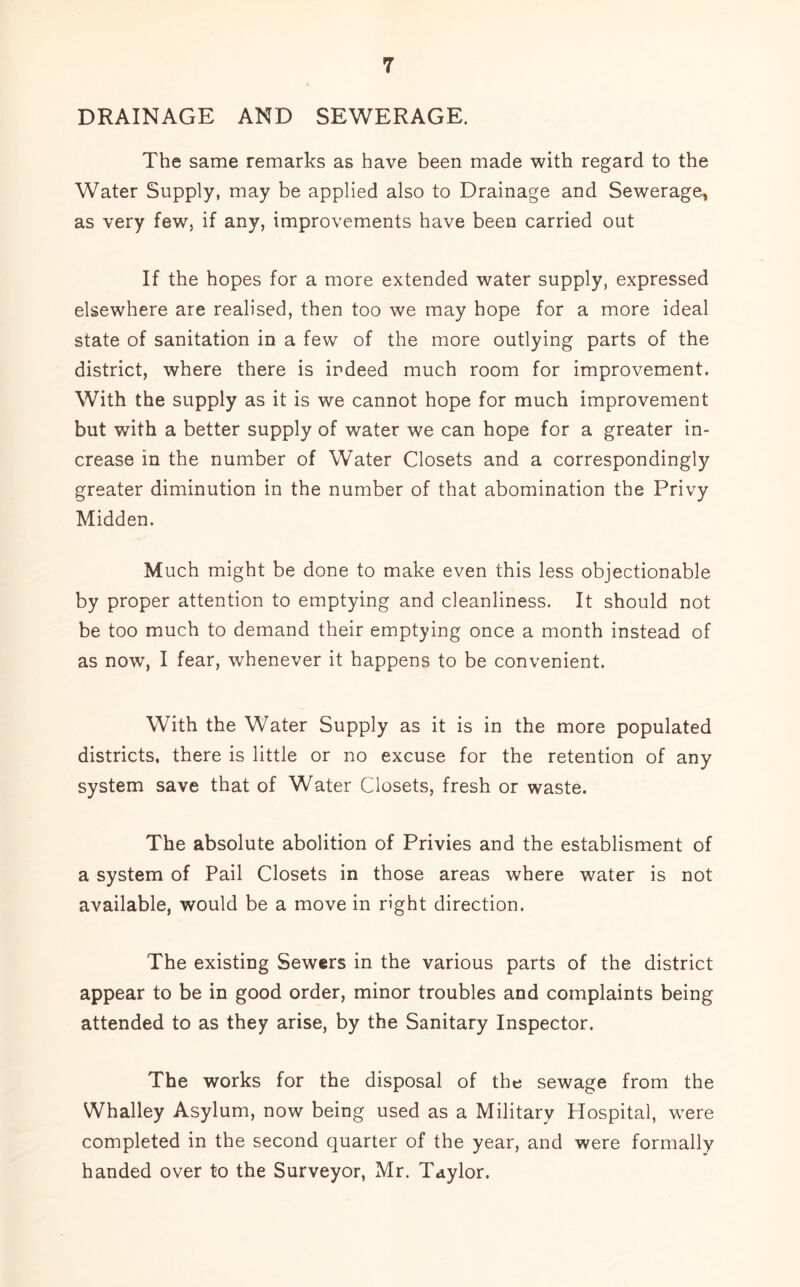 DRAINAGE AND SEWERAGE. The same remarks as have been made with regard to the Water Supply, may be applied also to Drainage and Sewerage, as very few, if any, improvements have been carried out If the hopes for a more extended water supply, expressed elsewhere are realised, then too we may hope for a more ideal state of sanitation in a few of the more outlying parts of the district, where there is indeed much room for improvement. With the supply as it is we cannot hope for much improvement but with a better supply of water we can hope for a greater in- crease in the number of Water Closets and a correspondingly greater diminution in the number of that abomination the Privy Midden. Much might be done to make even this less objectionable by proper attention to emptying and cleanliness. It should not be too much to demand their emptying once a month instead of as now, I fear, whenever it happens to be convenient. With the Water Supply as it is in the more populated districts, there is little or no excuse for the retention of any system save that of Water Closets, fresh or waste. The absolute abolition of Privies and the establisment of a system of Pail Closets in those areas where water is not available, would be a move in right direction. The existing Sewers in the various parts of the district appear to be in good order, minor troubles and complaints being attended to as they arise, by the Sanitary Inspector. The works for the disposal of the sewage from the Whalley Asylum, now being used as a Military Hospital, were completed in the second quarter of the year, and were formally handed over to the Surveyor, Mr. Taylor.