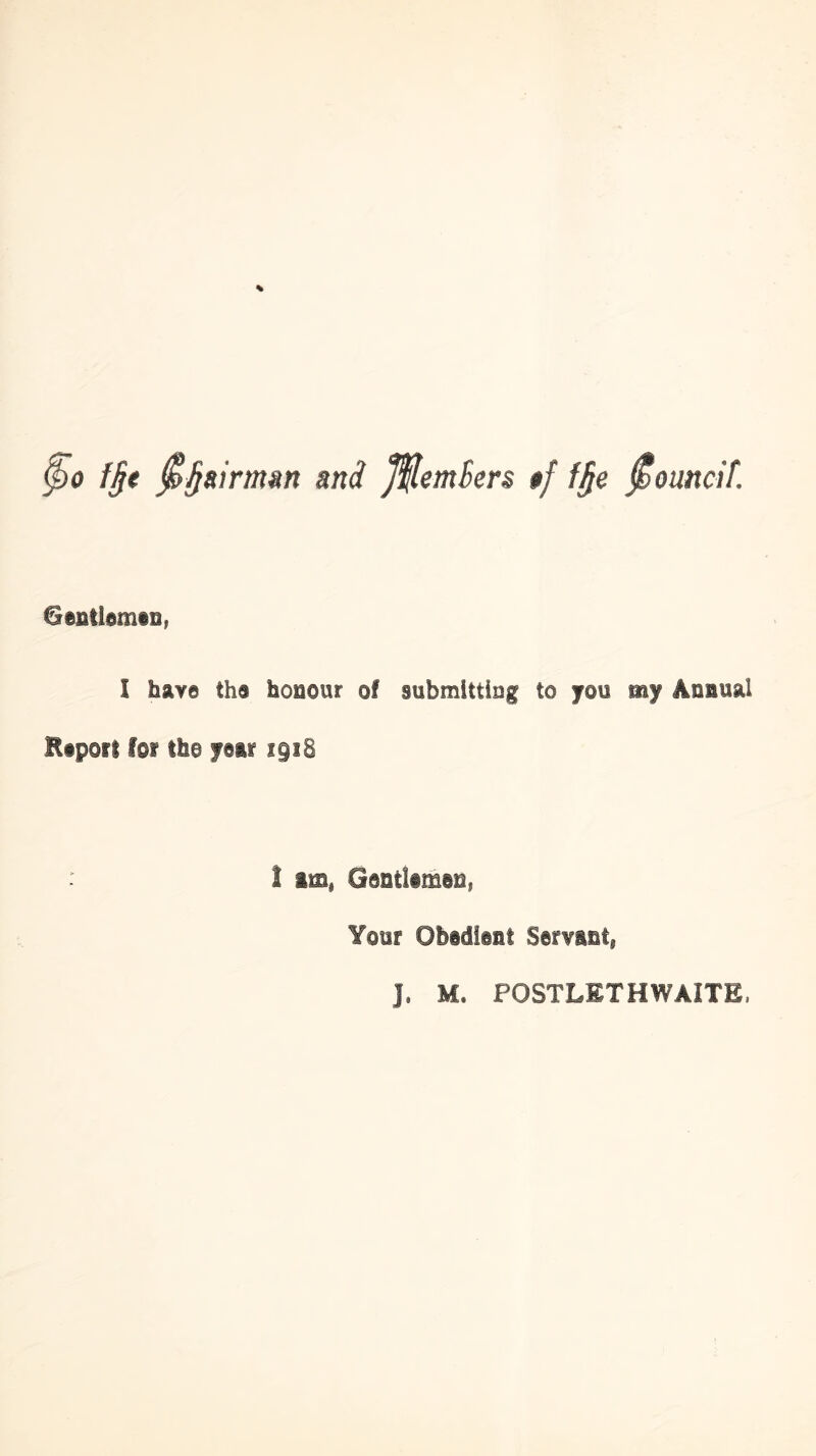 ^0 f§e ^§airmm and J^emSers #/ f§e ^ouncit. Gentidmis, I have th9 honour of submitting to }rou my Annual Etporl for Iho foii igiS ! am^ Gontliman, Your Obedlant Sorvaut, J. M. POSTLETHWAITE.